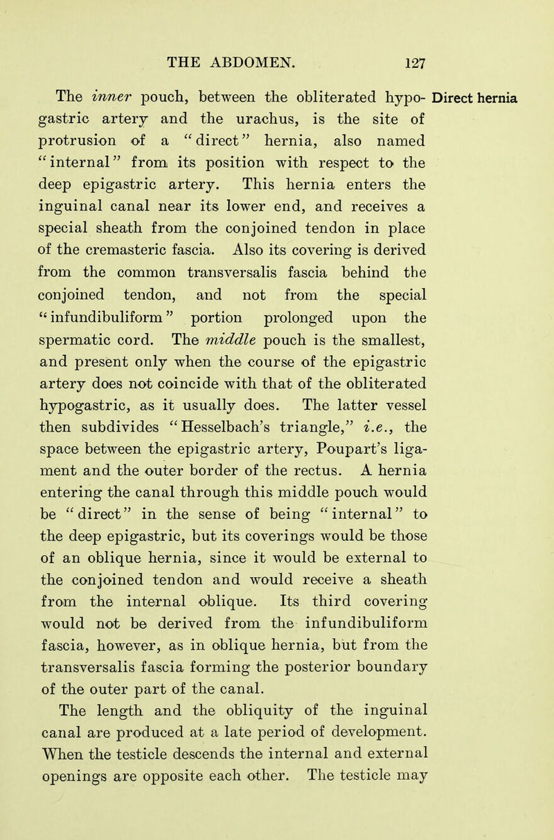 The inner pouch, between the obliterated hypo- Direct hernia gastric artery and the urachus, is the site of protrusion of a direct hernia, also named internal from its position with respect to the deep epigastric artery. This hernia enters the inguinal canal near its lower end, and receives a special sheath from the conjoined tendon in place of the cremasteric fascia. Also its covering is derived from the common transversalis fascia behind the conjoined tendon, and not from the special  infundibuliform portion prolonged upon the spermatic cord. The middle pouch is the smallest, and present only when the course of the epigastric artery does not coincide with that of the obliterated hypogastric, as it usually does. The latter vessel then subdivides  Hesselbach's triangle, i.e., the space between the epigastric artery, Poupart's liga- ment and the outer border of the rectus. A hernia entering the canal through this middle pouch would be direct in the sense of being internal to the deep epigastric, but its coverings would be those of an oblique hernia, since it would be external to the conjoined tendon and would receive a sheath from the internal oblique. Its third covering- would not be derived from the infundibuliform fascia, however, as in oblique hernia, but from the transversalis fascia forming the posterior boundary of the outer part of the canal. The length and the obliquity of the inguinal canal are produced at a late period of development. When the testicle descends the internal and external openings are opposite each other. The testicle may