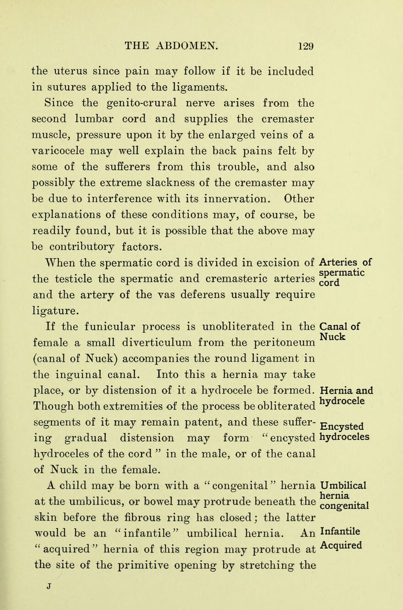 the uterus since pain may follow if it be included in sutures applied to the ligaments. Since the genito-crural nerve arises from the second lumbar cord and supplies the cremaster muscle, pressure upon it by the enlarged veins of a varicocele may well explain the back pains felt by some of the sufferers from this trouble, and also possibly the extreme slackness of the cremaster may be due to interference with its innervation. Other explanations of these conditions may, of course, be readily found, but it is possible that the above may be contributory factors. When the spermatic cord is divided in excision of Arteries of the testicle the spermatic and cremasteric arteries cord^^^^^ and the artery of the vas deferens usually require ligature. If the funicular process is unobliterated in the Canal of female a small diverticulum from the peritoneum ^^^ (canal of Nuck) accompanies the round ligament in the inguinal canal. Into this a hernia may take place, or by distension of it a hydrocele be formed. Hernia and Though both extremities of the process be obliterated ^y^^°^^^^ segments of it may remain patent, and these suffer- Encysted ing gradual distension may form  encysted hydroceles hydroceles of the cord  in the male, or of the canal of Nuck in the female. A child may be born with a  congenital hernia Umbilical at the umbilicus, or bowel may protrude beneath the cong-enital skin before the fibrous ring has closed; the latter would be an infantile umbilical hernia. An Infantile  acquired  hernia of this region may protrude at -A-cquired the site of the primitive opening by stretching the