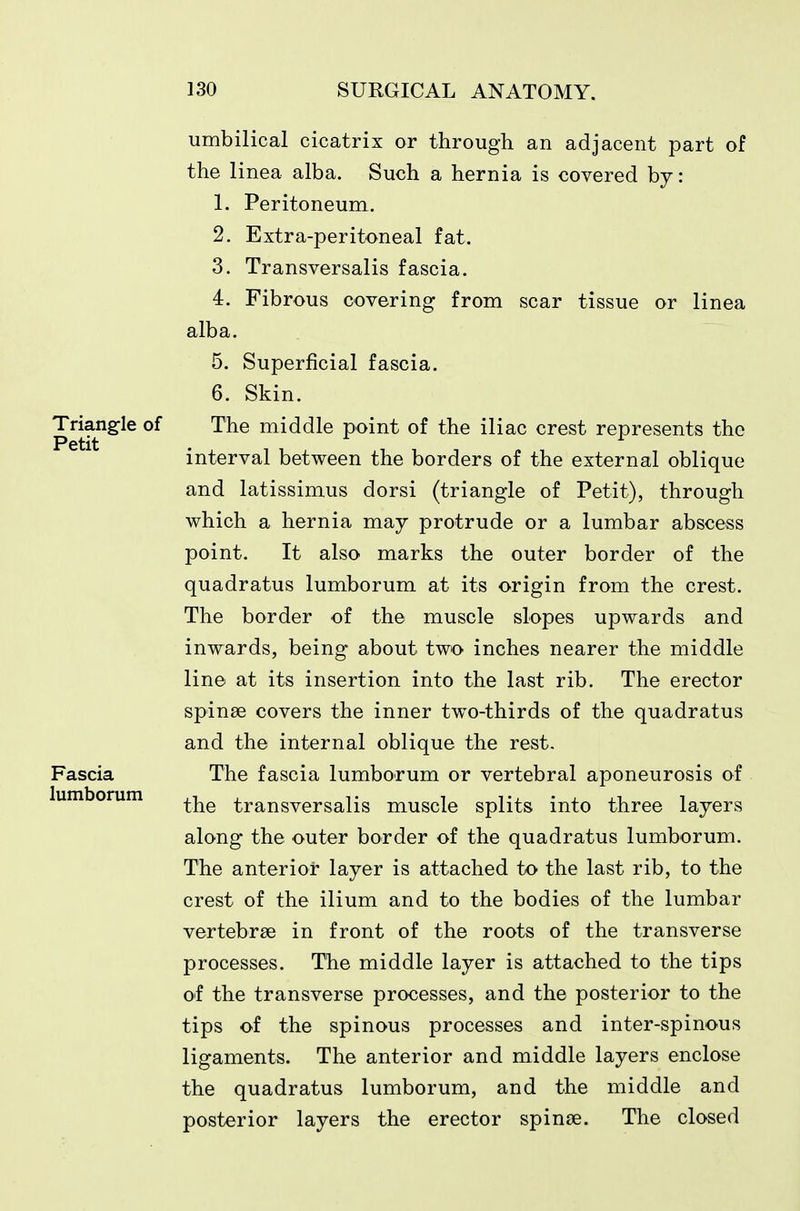 umbilical cicatrix or through an adjacent part of the linea alba. Such a hernia is covered by: 1. Peritoneum. 2. Extra-peritoneal fat. 3. Transversalis fascia. 4. Fibrous covering from scar tissue or linea alba. 5. Superficial fascia. 6. Skin. Triangle of The middle point of the iliac crest represents the interval between the borders of the external oblique and latissimus dorsi (triangle of Petit), through which a hernia may protrude or a lumbar abscess point. It also marks the outer border of the quadratus lumborum at its origin from the crest. The border of the muscle slopes upwards and inwards, being about two inches nearer the middle line at its insertion into the last rib. The erector spinae covers the inner two-thirds of the quadratus and the internal oblique the rest. Fascia The fascia lumborum or vertebral aponeurosis of lumborum ^-j^^ transversalis muscle splits into three layers along the outer border of the quadratus lumborum. The anterior layer is attached to the last rib, to the crest of the ilium and to the bodies of the lumbar vertebrae in front of the roots of the transverse processes. The middle layer is attached to the tips of the transverse processes, and the posterior to the tips of the spinous processes and inter-spinous ligaments. The anterior and middle layers enclose the quadratus lumborum, and the middle and posterior layers the erector spin£e. The closed