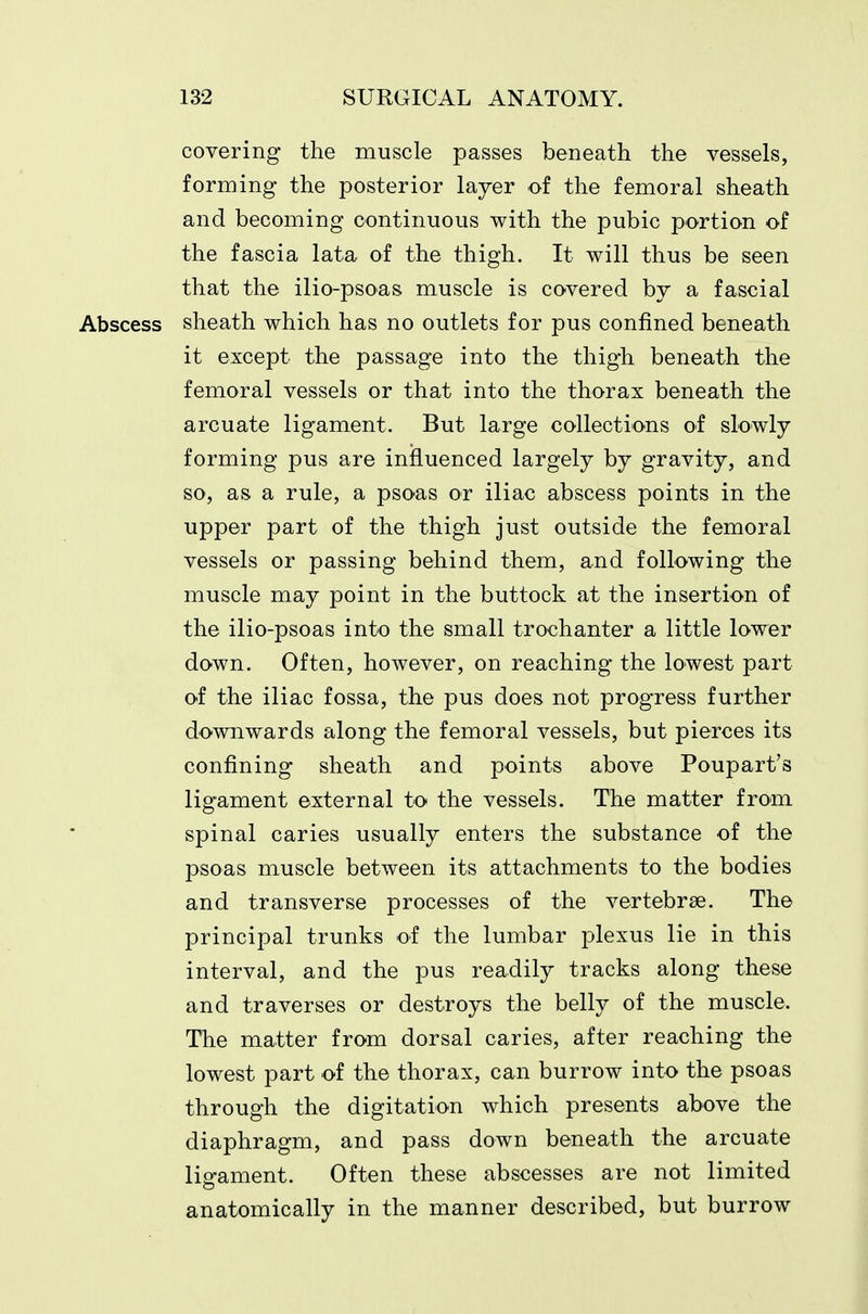covering the muscle passes beneath the vessels, forming the posterior layer of the femoral sheath and becoming continuous with the pubic portion of the fascia lata of the thigh. It will thus be seen that the ilio-psoas muscle is covered by a fascial Abscess sheath which has no outlets for pus confined beneath it except the passage into the thigh beneath the femoral vessels or that into the thorax beneath the arcuate ligament. But large collections of slowly forming pus are inj&uenced largely by gravity, and so, as a rule, a psoas or iliac abscess points in the upper part of the thigh just outside the femoral vessels or passing behind them, and following the muscle may point in the buttock at the insertion of the ilio-psoas into the small trochanter a little lower down. Often, however, on reaching the lowest part of the iliac fossa, the pus does not progress further downwards along the femoral vessels, but pierces its confining sheath and points above Poupart's lig-ament external to the vessels. The matter from spinal caries usually enters the substance of the psoas muscle between its attachments to the bodies and transverse processes of the vertebrae. The principal trunks of the lumbar plexus lie in this interval, and the pus readily tracks along these and traverses or destroys the belly of the muscle. The matter from dorsal caries, after reaching the lowest part of the thorax, can burrow into the psoas through the digitation which presents above the diaphragm, and pass down beneath the arcuate lio-anient. Often these abscesses are not limited anatomically in the manner described, but burrow