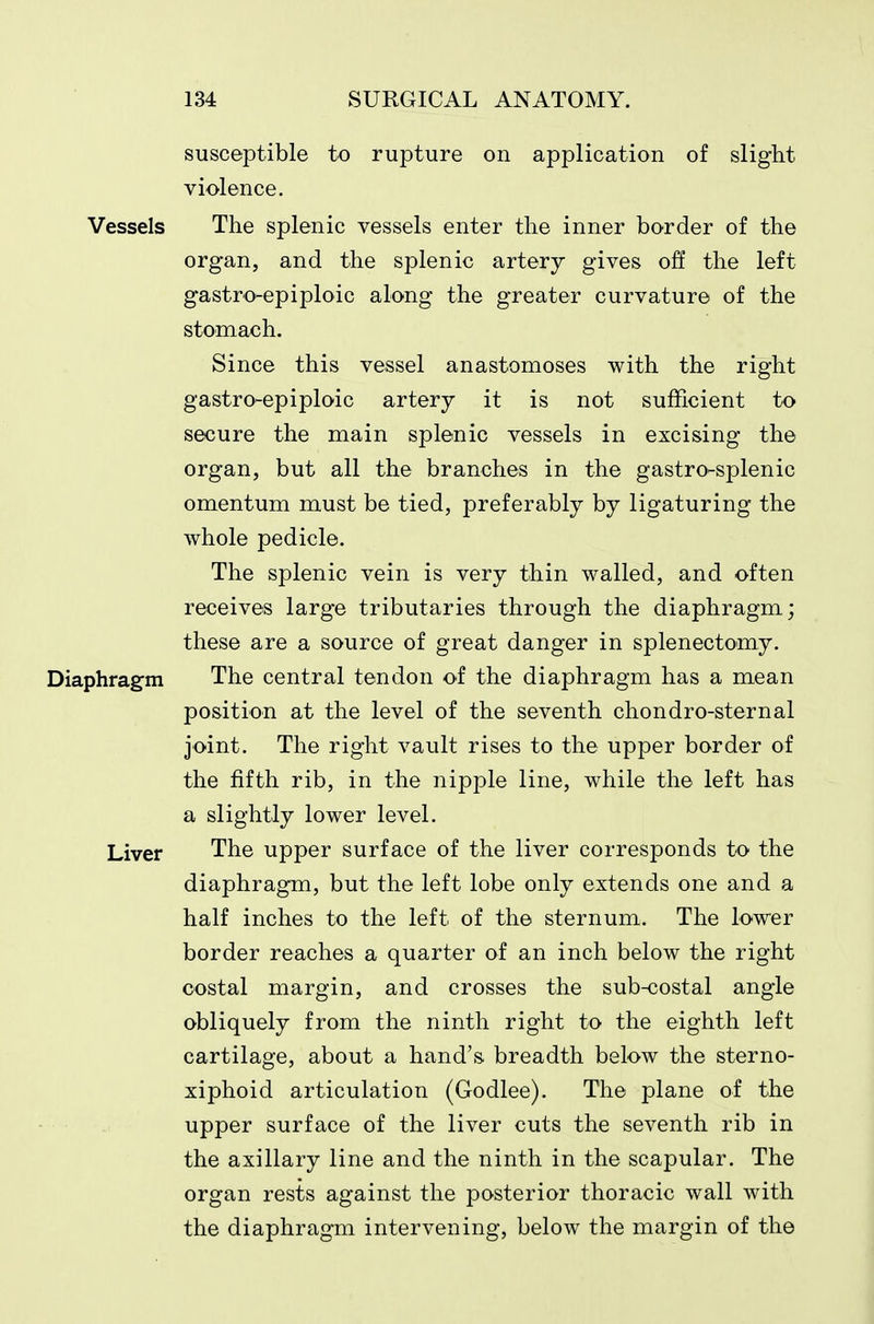susceptible to rupture on application of slight violence. Vessels The splenic vessels enter the inner border of the organ, and the splenic artery gives off the left gastro-epiploic along the greater curvature of the stomach. Since this vessel anastomoses with the right gastro-epiploic artery it is not sufficient to secure the main splenic vessels in excising the organ, but all the branches in the gastro-splenic omentum must be tied, preferably by ligaturing the whole pedicle. The splenic vein is very thin walled, and often receives large tributaries through the diaphragm; these are a source of great danger in splenectomy. Diaphragm The central tendon of the diaphragm has a mean position at the level of the seventh chondro-sternal joint. The right vault rises to the upper border of the fifth rib, in the nipple line, while the left has a slightly lower level. Liver The upper surface of the liver corresponds to the diaphragm, but the left lobe only extends one and a half inches to the left of the sternum. The lower border reaches a quarter of an inch below the right costal margin, and crosses the sub-costal angle obliquely from the ninth right to the eighth left cartilage, about a hand's breadth below the sterno- xiphoid articulation (Godlee). The plane of the upper surface of the liver cuts the seventh rib in the axillary line and the ninth in the scapular. The organ rests against the posterior thoracic wall with the diaphragm intervening, below the margin of the