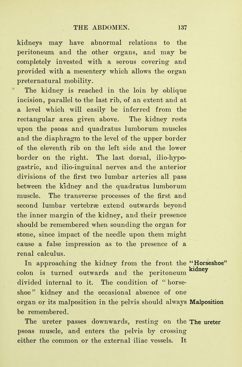 kidneys may have abnormal relations to the peritoneum and the other organs, and may be completely invested with a serous covering and provided with a mesentery which allows the organ preternatural mobility. The kidney is reached in the loin by oblique incision, parallel to the last rib, of an extent and at a level which will easily be inferred from the rectangular area given above. The kidney rests upon the psoas and quadratus lumborum muscles and the diaphragm to the level of the upper border of the eleventh rib on the left side and the lower border on the right. The last dorsal, ilio-hypo- gastric, and ilio-inguinal nerves and the anterior divisions of the first two lumbar arteries all pass between the kidney and the quadratus lumborum muscle. The transverse processes of the first and second lumbar vertebrae extend outwards beyond the inner margin of the kidney, and their presence should be remembered when sounding the organ for stone, since impact of the needle upon them might cause a false impression as to the presence of a renal calculus. In approaching the kidney from the front the Horseshoe colon is turned outwards and the peritoneum ^^^^^^ divided internal to it. The condition of  horse- shoe kidney and the occasional absence of one organ or its malposition in the pelvis should always Malposition be remembered. The ureter passes downwards, resting on the The ureter psoas muscle, and enters the pelvis by crossing either the common or the external iliac vessels. It