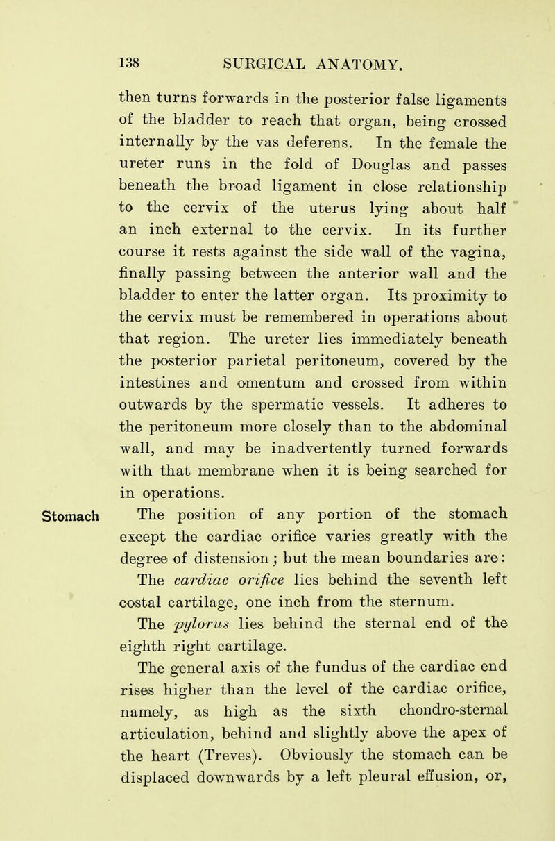 then turns forwards in the posterior false ligaments of the bladder to reach that organ, being crossed internally by the vas deferens. In the female the ureter runs in the fold of Douglas and passes beneath the broad ligament in close relationship to the cervix of the uterus lying about half an inch external to the cervix. In its further course it rests against the side wall of the vagina, finally passing between the anterior wall and the bladder to enter the latter organ. Its proximity to the cervix must be remembered in operations about that region. The ureter lies immediately beneath the posterior parietal peritoneum, covered by the intestines and omentum and crossed from within outwards by the spermatic vessels. It adheres to the peritoneum more closely than to the abdominal wall, and may be inadvertently turned forwards with that membrane when it is being searched for in operations. Stomach The position of any portion of the stomach except the cardiac orifice varies greatly with the degree of distension; but the mean boundaries are: The cardiac orifice lies behind the seventh left costal cartilage, one inch from the sternum. The pylorus lies behind the sternal end of the eighth right cartilage. The general axis of the fundus of the cardiac end rises higher than the level of the cardiac orifice, namely, as high as the sixth chondro-sternal articulation, behind and slightly above the apex of the heart (Treves). Obviously the stomach can be displaced downwards by a left pleural effusion, or.