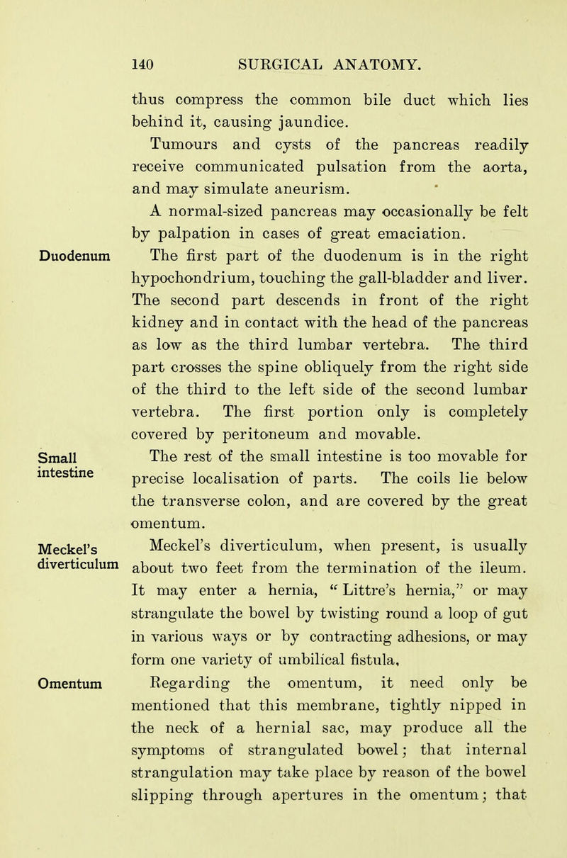 thus compress the common bile duct which lies behind it, causing jaundice. Tumours and cysts of the pancreas readily receive communicated pulsation from the aorta, and may simulate aneurism. A normal-sized pancreas may occasionally be felt by palpation in cases of great emaciation. Duodenum The first part of the duodenum is in the right hypochondrium, touching the gall-bladder and liver. The second part descends in front of the right kidney and in contact with the head of the pancreas as low as the third lumbar vertebra. The third part crosses the spine obliquely from the right side of the third to the left side of the second lumbar vertebra. The first portion only is completely covered by peritoneum and movable. The rest of the small intestine is too movable for precise localisation of parts. The coils lie below the transverse colon, and are covered by the great omentum. Meckel's diverticulum, when present, is usually about two feet from the termination of the ileum. It may enter a hernia, ^' Littre's hernia, or may strangulate the bowel by twisting round a loop of gut in various ways or by contracting adhesions, or may form one variety of umbilical fistula. Omentum Regarding the omentum, it need only be mentioned that this membrane, tightly nipped in the neck of a hernial sac, may produce all the symptoms of strangulated bowel; that internal strangulation may take place by reason of the bowel slipping through apertures in the omentum; that Small intestine Meckel's diverticulum