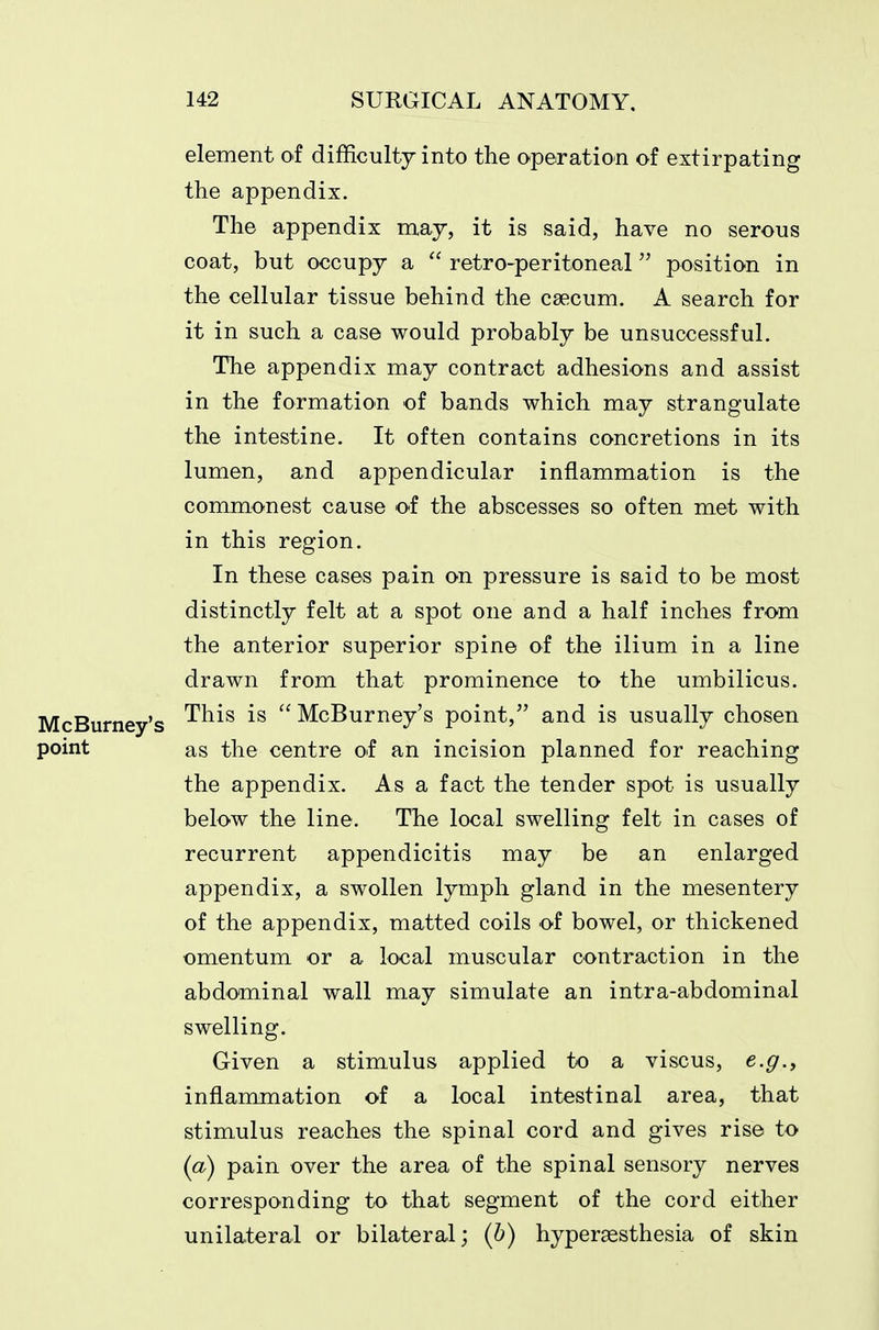 element of difficulty into the operation of extirpating the appendix. The appendix may, it is said, have no serous coat, but occupy a  retro-peritoneal position in the cellular tissue behind the caecum. A search for it in such a case would probably be unsuccessful. The appendix may contract adhesions and assist in the formation of bands which may strangulate the intestine. It often contains concretions in its lumen, and appendicular inflammation is the commonest cause of the abscesses so often met with in this region. In these cases pain on pressure is said to be most distinctly felt at a spot one and a half inches from the anterior superior spine of the ilium in a line drawn from that prominence to the umbilicus. McBurney's -^^^^  McBurney's point, and is usually chosen point as the centre of an incision planned for reaching the appendix. As a fact the tender spot is usually below the line. The local swelling felt in cases of recurrent appendicitis may be an enlarged appendix, a swollen lymph gland in the mesentery of the appendix, matted coils of bowel, or thickened omentum or a local muscular contraction in the abdominal wall may simulate an intra-abdominal swelling. Given a stimulus applied to a viscus, e.g.^ inflammation of a local intestinal area, that stimulus reaches the spinal cord and gives rise to (a) pain over the area of the spinal sensory nerves corresponding to that segment of the cord either unilateral or bilateral; {h) hypersesthesia of skin