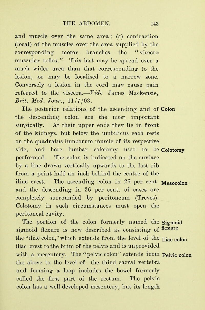 and muscle over the same area; (c) contraction (local) ol the muscles over the area supplied by the corresponding motor branches the  viscero muscular reflex. This last may be spread over a much wider area than that corresponding to the lesion, or may be localised to a narrow zone. Conversely a lesion in the cord may cause pain referred to the viscera.—Vide James Mackenzie, Brit, Med. Jour., 11/7/03. The posterior relations of the ascending and of Colon the descending colon are the most important surgically. At their upper ends they lie in front of the kidneys, but below the umbilicus each rests on the quadratus lumborum muscle of its respective side, and here lumbar colotomy used to be Colotomy performed. The colon is indicated on the surface by a line drawn vertically upwards to the last rib from a point half an inch behind the centre of the iliac crest. The ascending colon in 26 per cent. Mesocolon and the descending in 36 per cent, of cases are completely surrounded by peritoneum (Treves). Colotomy in such circumstances must open the peritoneal cavity. The portion of the colon formerly named the Sigmoid sigTQoid flexure is now described as consisting of ^^^'^^ the iliac colon, which extends from the level of the niac colon iliac crest to the brim of the pelvis and is unprovided with a mesentery. The'^'pelvic colon extends from Pelvic colon the above to the level of the third sacral vertebra and forming a loop includes the bowel formerly called the first part of the rectum. The pelvic colon has a well-developed mesentery, but its length