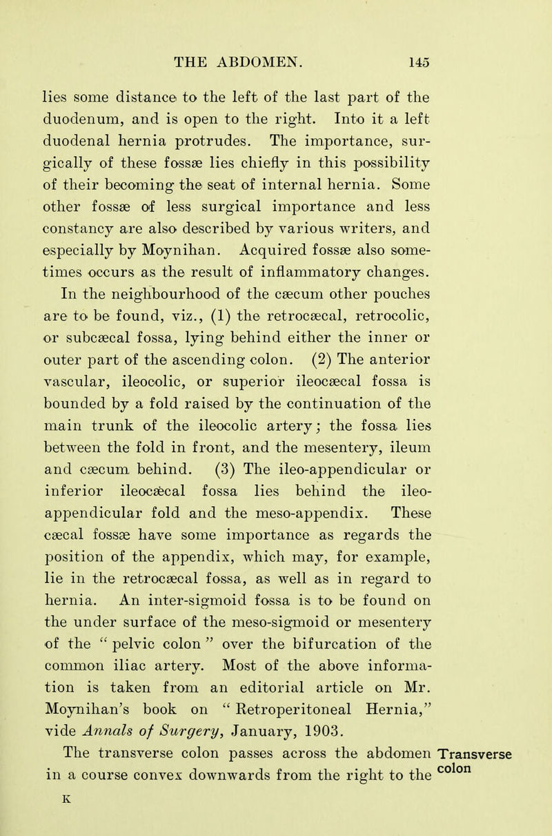 lies some distance to the left of the last part of the duodenum, and is open to the right. Into it a left duodenal hernia protrudes. The importance, sur- gically of these fossae lies chiefly in this possibility of their becoming the seat of internal hernia. Some other fossae of less surgical importance and less constancy are also described by various writers, and especially by Moynihan. Acquired fossae also some- times occurs as the result of inflammatory changes. In the neighbourhood of the caecum other pouches are to be found, viz., (1) the retrocaecal, retrocolic, or subcaecal fossa, lying behind either the inner or outer part of the ascending colon. (2) The anterior vascular, ileocolic, or superior ileocaecal fossa is bounded by a fold raised by the continuation of the main trunk of the ileocolic artery; the fossa lies between the fold in front, and the mesentery, ileum and caecum behind. (3) The ileo-appendicular or inferior ileocaecal fossa lies behind the ileo- appendicular fold and the meso-appendix. These caecal fossae have some importance as regards the position of the appendix, which may, for example, lie in the retrocaecal fossa, as well as in regard to hernia. An inter-sigmoid fossa is to be found on the under surface of the meso-sigmoid or mesentery of the  pelvic colon  over the bifurcation of the common iliac artery. Most of the above informa- tion is taken from an editorial article on Mr. Moynihan's book on  Retroperitoneal Hernia, vide Annals of Surgery, January, 1903. The transverse colon passes across the abdomen Transverse in a course convex downwards from the right to the K
