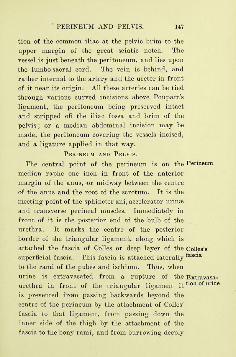 tion of the common iliac at the pelvic brim to the upper margin of the great sciatic notch. The vessel is just beneath the peritoneum, and lies upon the lumbo-sacral cord. The vein is behind, and rather internal to the artery and the ureter in front ■of it near its origin. All these arteries can be tied through various curved incisions above Poupart's ligament, the peritoneum being preserved intact and stripped off the iliac fossa and brim of the pelvis; or a median abdominal incision may be made, the peritoneum covering the vessels incised, and a ligature applied in that way. Perineum and Pelvis. The central point of the perineum is on the Perineum median raphe one inch in front of the anterior margin of the anus, or midway between the centre of the anus and the root of the scrotum. It is the meeting point of the sphincter ani, accelerator urinse and transverse perineal muscles. Immediately in front of it is the posterior end of the bulb of the urethra. It marks the centre of the posterior border of the triangular ligament, along which is attached the fascia of Colles or deep layer of the Colles's superficial fascia. This fascia is attached laterally ^^^^^^ to the rami of the pubes and ischium. Thus, when urine is extravasated from a rupture of the Extravasa- urethra in front of the triangular ligament it ^^^ is prevented from passing backwards beyond the centre of the perineum by the attachment of Colles' fascia to that ligament, from passing down the inner side of the thigh by the attachment of the fascia to the bony rami, and from burrowing deeply