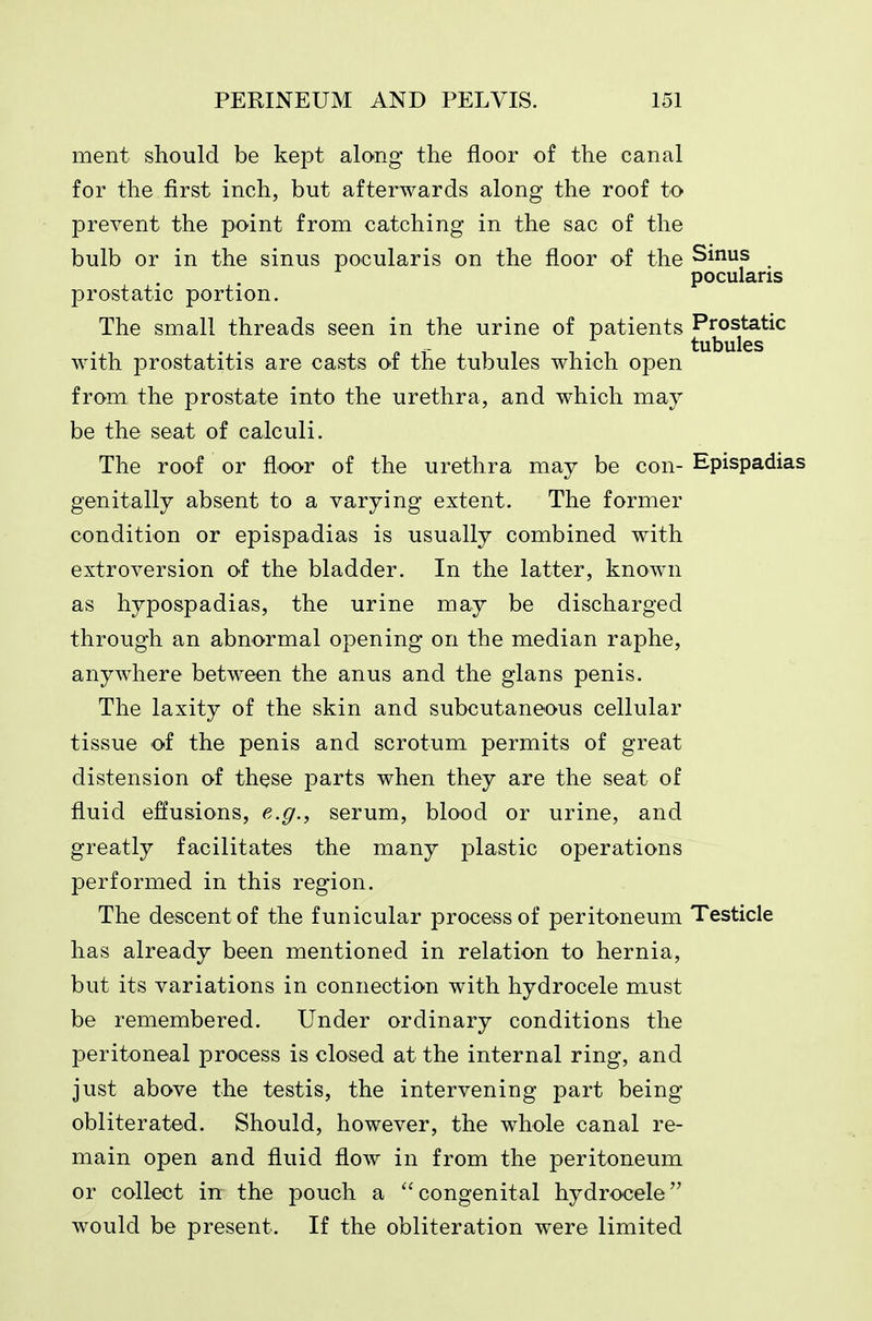 ment should be kept along the floor of the canal for the first inch, but afterwards along the roof to prevent the point from catching in the sac of the bulb or in the sinus pocularis on the floor of the Sinus pocularis prostatic portion. The small threads seen in the urine of patients Prostatic r. i- 11 1 . 1 tubules with prostatitis are casts of the tubules which open from the prostate into the urethra, and which may be the seat of calculi. The roof or floor of the urethra may be con- Epispadias genitally absent to a varying extent. The former condition or epispadias is usually combined with extroversion of the bladder. In the latter, known as hypospadias, the urine may be discharged through an abnormal opening on the median raphe, anywhere between the anus and the gians penis. The laxity of the skin and subcutaneous cellular tissue of the penis and scrotum permits of great distension of these parts when they are the seat of fluid effusions, e.g., serum, blood or urine, and greatly facilitates the many plastic operations performed in this region. The descent of the funicular process of peritoneum Testicle has already been mentioned in relation to hernia, but its variations in connection with hydrocele must be remembered. Under ordinary conditions the peritoneal process is closed at the internal ring, and just above the testis, the intervening part being obliterated. Should, however, the whole canal re- main open and fluid flow in from the peritoneum or collect in the pouch a congenital hydrocele would be present. If the obliteration were limited