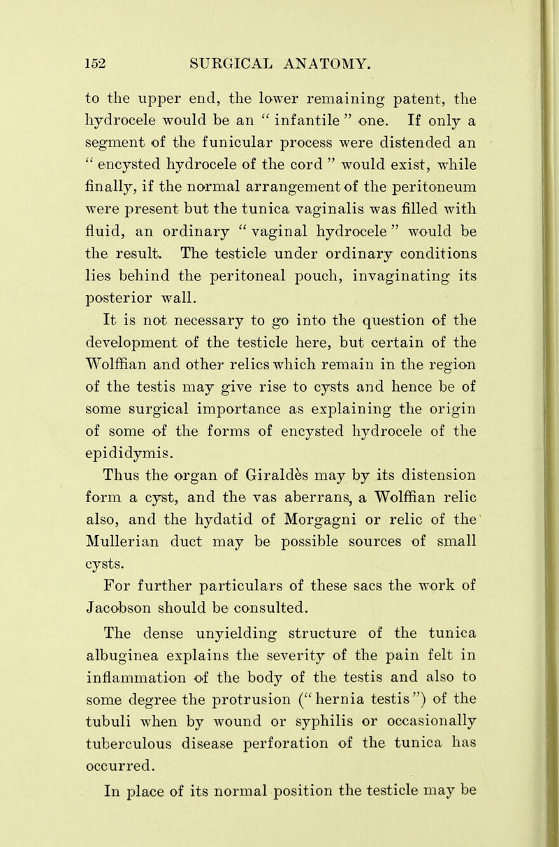 to the upper end, the lower remaining patent, the hydrocele would be an  infantile  one. If only a segment of the funicular process were distended an  encysted hydrocele of the cord  would exist, while finally, if the normal arrangement of the peritoneum were present but the tunica vaginalis was filled with fluid, an ordinary  vaginal hydrocele  would be the result. The testicle under ordinary conditions lies behind the peritoneal pouch, invaginating its posterior wall. It is not necessary to go into the question of the development of the testicle here, but certain of the Wolffian and other relics which remain in the region of the testis may give rise to cysts and hence be of some surgical importance as explaining the origin of some of the forms of encysted hydrocele of the epididymis. Thus the organ of Giraldes may by its distension form a cyst, and the vas aberrans, a Wolffian relic also, and the hydatid of Morgagni or relic of the Mullerian duct may be possible sources of small cysts. For further particulars of these sacs the work of Jacobson should be consulted. The dense unyielding structure of the tunica albuginea explains the severity of the pain felt in inflammation of the body of the testis and also to some degree the protrusion (hernia testis) of the tubuli when by wound or syphilis or occasionally tuberculous disease perforation of the tunica has occurred. In place of its normal position the testicle may be