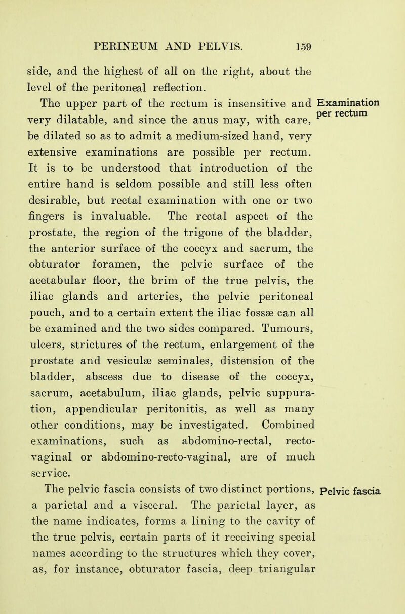 side, and the highest of all on the right, about the level of the peritoneal reflection. The upper part of the rectum is insensitive and Examination very dilatable, and since the anus may, with care, be dilated so as to admit a medium-sized hand, very extensive examinations are possible per rectum. It is to be understood that introduction of the entire hand is seldom possible and still less often desirable, but rectal examination with one or two fingers is invaluable. The rectal aspect of the prostate, the region of the trigone of the bladder, the anterior surface of the coccyx and sacrum, the obturator foramen, the pelvic surface of the acetabular floor, the brim of the true pelvis, the iliac glands and arteries, the pelvic peritoneal pouch, and to a certain extent the iliac fossse can all be examined and the two sides compared. Tumours, ulcers, strictures of the rectum, enlargement of the prostate and vesiculae seminales, distension of the bladder, abscess due to disease of the coccyx, sacrum, acetabulum, iliac glands, pelvic suppura- tion, appendicular peritonitis, as well as many other conditions, may be investigated. Combined examinations, such as ab domino-rectal, recto- vaginal or abdomino-recto-vaginal, are of much service. The pelvic fascia consists of two distinct portions, Pelvic fascia a parietal and a visceral. The parietal layer, as the name indicates, forms a lining to the cavity of the true pelvis, certain parts of it receiving special names according to the structures which they cover, as, for instance, obturator fascia, deep triangular