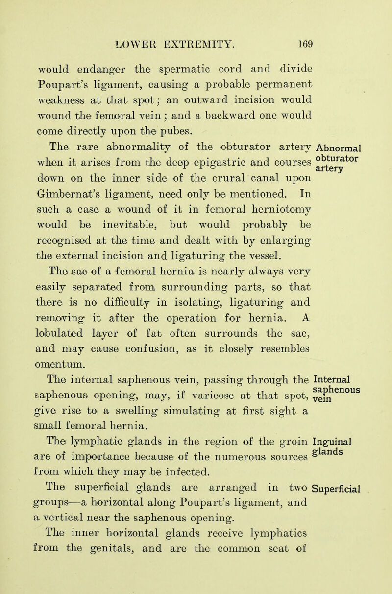 would endanger the spermatic cord and divide Poupart's ligament, causing a probable permanent weakness at tliat spot; an outward incision would wound the femoral vein ; and a backward one would come directly upon tlie pubes. The rare abnormality of the obturator artery Abnormal when it arises from the deep epigastric and courses ^^^^y^^^ down on the inner side of the crural canal upon Gimbernat's ligament, need only be mentioned. In such a case a wound of it in femoral herniotomy would be inevitable, but woiuld probably be recognised at the time and dealt with by enlarging the external incision and ligaturing the vessel. The sac oi a femoral hernia is nearly always very easily separated from surrounding parts, so that there is no difficulty in isolating, ligaturing and removing it after the operation for hernia. A lobulated layer of fat often surrounds the sac, and m,ay cause confusion, as it closely resembles omentum. The internal saphenous vein, passing through the Internal saphenous opening, may, if varicose at that spot, vein^^°^ give rise to a swelling sim,ulating at first sight a small femoral hernia. Thei lymphatic glands in the region of the groin Inguinal are of impOTtance because of the numerous sources from which they may be infected. The superficial glands are arranged in two Superficial groups—a horizontal along Poupart's ligament, and a vertical near the saphenous opening. The inner horizontal glands receive lymphatics from the genitals, and are the common seat of