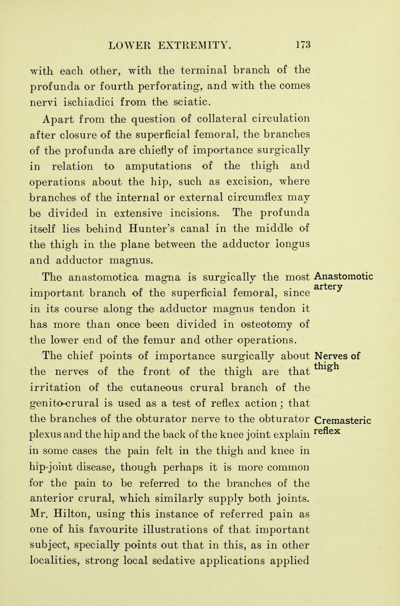 with each other, with the terminal branch of the profunda or fourth perforating, and with the comes nervi ischiadici from the sciatic. Apart from the question of collateral circulation after closure of the superficial femoral, the branches of the profunda are chiefly of importance surgically in relation to- amputations of the thigh and operations about the hip, such as excision, where branches of the internal or external circumflex may be divided in extensive incisions. The profunda itself lies behind Hunter's canal in the middle of the thigh in the plane between the adductor iongus and adductor magnus. The anastomotica magna is surgically the most Anastomotic important branch of the superficial femoral, since ^^^^^^ in its course along the adductor magnus tendon it has more than once been divided in osteotomy of the lower end of the femur and other operations. The chief points of importance surgically about Nerves of the nerves of the front of the thigh are that irritation of the cutaneous crural branch of the genitoK3rural is used as a test of reflex action; that the branches of the obturator nerve to the obturator Cremasteric plexus and the hip and the back of the knee joint explain ^^^^^ in some cases the pain felt in the thigh and knee in hip-joint disease, though perhaps it is more common for the pain to be referred to the branches of the anterior crural, which similarly supply both joints. Mr. Hilton, using this instance of referred pain as one of his favourite illustrations of that important subject, specially points out that in this, as in other localities, strong local sedative applications applied