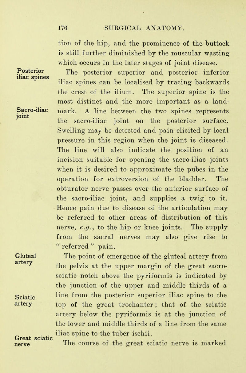 tion of the hip, and the prominence of the buttock is still further diminished by the muscular wasting which occurs in the later stages of joint disease. The posterior superior and posterior inferior iliac spines can be localised by tracing backwards the crest of the ilium. The superior spine is the most distinct and the more important as a land- mark. A line between the two spines represents the sacro-iliac joint on the posterior surface. Swelling may be detected and pain elicited by local pressure in this region when the joint is diseased. The line will also indicate the position of an incision suitable for opening the sacro-iliac joints when it is desired to approximate the pubes in the operation for extroversion o^f the bladder. The obturator nerve passes over the anterior surface of the sacro-iliac joint, and supplies a twig to it. Hence pain due to disease of the articulation may be referred to other areas of distribution of this nerve, e.g., to the hip or knee joints. The supply from the sacral nerves may also give rise to  referred  pain. The point of emergence of the gluteal artery from the pelvis at the upper margin of the great sacro- sciatic notch above the pyriformis is indicated by the junction of the upper and middle thirds of a line from the posterior superior iliac spine to the top of the great trochanter; that of the sciatic artery below the pyriformis is at the junction of the lower and middle thirds of a line from the same iliac spine to the tuber ischii. The course of the great sciatic nerve is marked