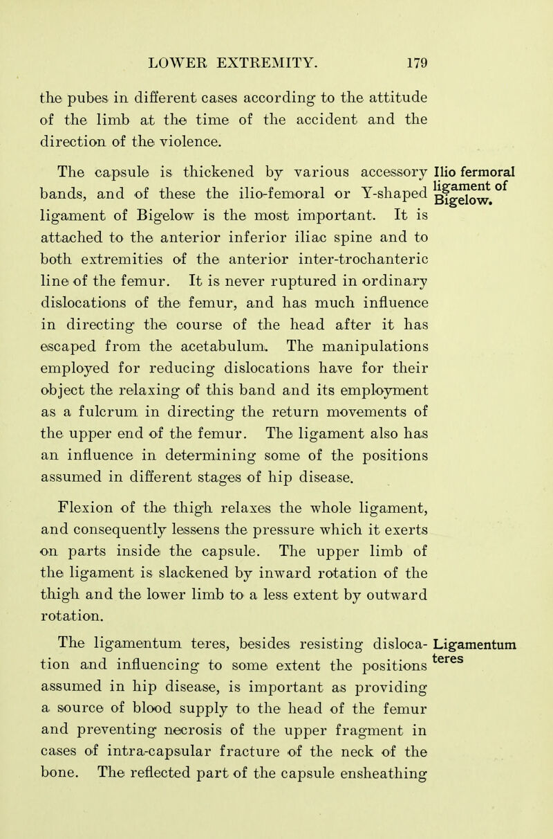 the pubes in different cases according to the attitude of the limb at the time of the accident and the direction of the violence. The capsule is thickened by various accessory Ilio fermoral bands, and of these the ilio-femoral or Y-shaped gfg^Q^ ligament of Bigelow is the most important. It is attached to the anterior inferior iliac spine and to both extremities of the anterior inter-trochanteric line of the femur. It is never ruptured in ordinary dislocations of the femur, and has much influence in directing the course of the head after it has escaped from the acetabulum!. The manipulations employed for reducing dislocations have for their object the relaxing oif this band and its employment as a fulcrum in directing the return movements of the upper end of the femur. The ligament also has an influence in determining some of the positions assumed in different stages of hip disease. Flexion of the thigh relaxes the whole ligament, and consequently lessens the pressure which it exerts on parts inside the capsule. The upper limb of the ligament is slackened by inward rotation of the thigh and the lower limb to a less extent by outward rotation. The ligamentum teres, besides resisting disloca- Ligamentum tion and influencing to some extent the positions ^^^^^ assumed in hip disease, is important as providing a source of blood supply to the head of the femur and preventing necrosis of the upper fragment in cases of intra-capsular fracture of the neck of the bone. The reflected part of the capsule ensheathing