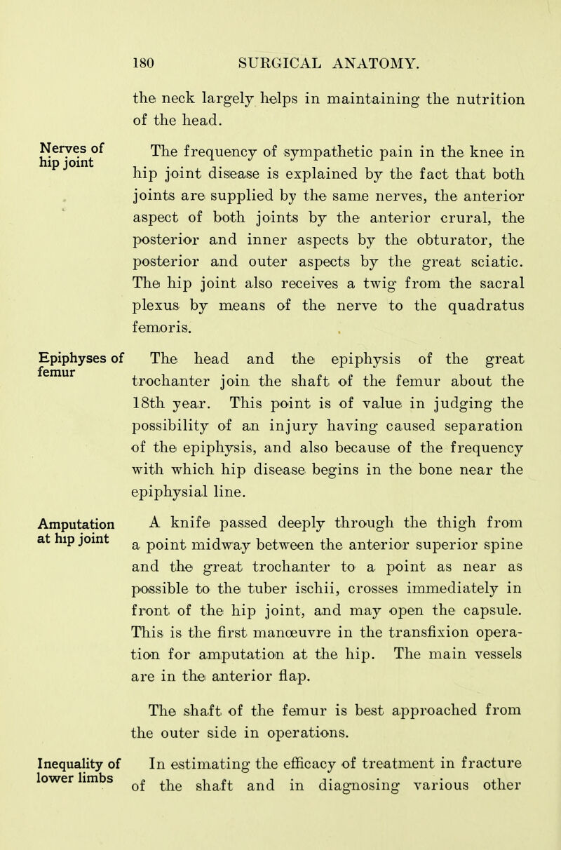 the neck largely helps in maintaining the nutrition of the head. Nerves of The frequency oi sympathetic pain in the knee in hip joint disease is explained by the fact that both joints are supplied by the same nerves, the anterior aspect of both joints by the anterior crural, the posterior and inner aspects by the obturator, the posterior and outer aspects by the great sciatic. The hip joint also receives a twig from the sacral plexus by means of the nerve to the quadratus feme r is. Epiphyses of The head and the epiphysis of the great trochanter join the shaft of the femur about the 18th year. This point is of value in judging the possibility of an injury having caused separation of the epiphysis, and also because of the frequency with which hip disease begins in the bone near the epiphysial line. Amputation A knife passed deeply through the thigh from at hip joint ^ point midway between the anterior superior spine and the great trochanter to a point as near as possible to the tuber ischii, crosses immediately in front of the hip joint, and may open the capsule. This is the first manoeuvre in the transfixion opera- tion for amputation at the hip. The main vessels are in the anterior flap. The shaft of the femur is best approached from the outer side in operations. Inequality of In estimating the efficacy of treatment in fracture lower limbs ^-^^^ shaft and in diagnosing various other