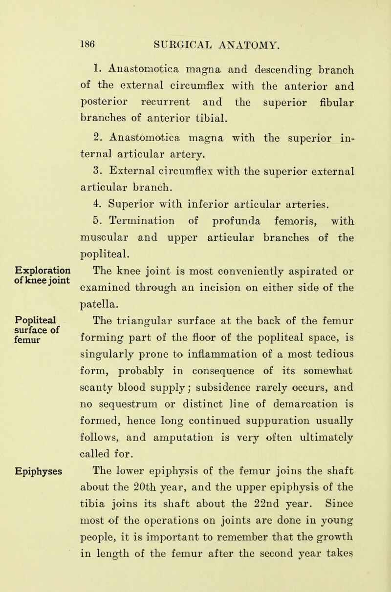 Exploration of knee joint Popliteal surface of femur Epiphyses 1. Anastoniotica magna and descending branch of the external circumflex with the anterior and posterior recurrent and the superior fibular branches of anterior tibial. 2. Anastomotica magna with the superior in- ternal articular artery. 3. External circumflex with the superior external articular branch. 4. Superior with inferior articular arteries. 5. Termination of profunda femoris, with muscular and upper articular branches of the popliteal. The knee joint is most conveniently aspirated or examined through an incision on either side of the patella. The triangular surface at the back of the femur forming part of the floor of the popliteal space, is singularly prone to inflammation of a most tedious form, probably in consequence of its somewhat scanty blood supply; subsidence rarely occurs, and no sequestrum or distinct line of demarcation is formed, hence long continued suppuration usually follows, and amputation is very often ultimately called for. The lower epiphysis of the femur joins the shaft about the 20th year, and the upper epiphysis of the tibia joins its shaft about the 22nd year. Since most of the operations on joints are done in young people, it is important to remember that the growth in length of the femur after the second year takes