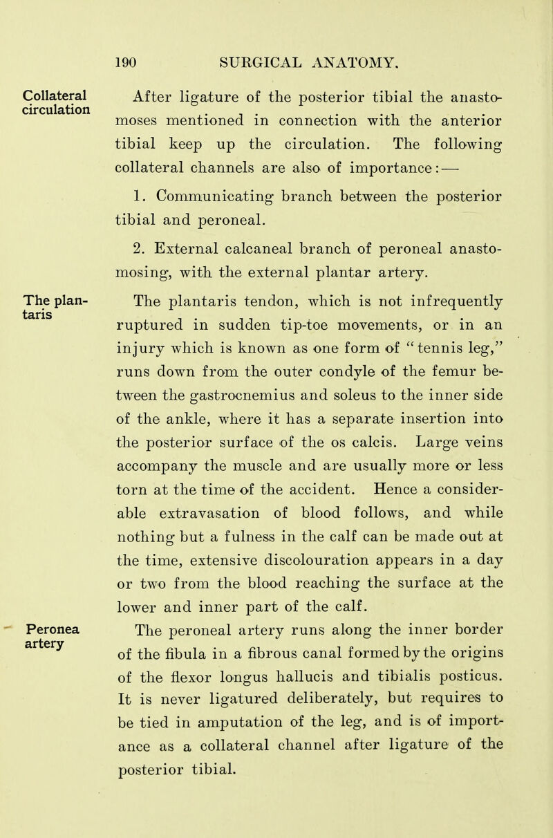 Collateral circulation The plan- taris Peronea artery- After ligature of the posterior tibial the anasto- moses mentioned in connection with the anterior tibial keep up the circulation. The following collateral channels are also of importance: — 1. Communicating branch between the posterior tibial and peroneal. 2. External calcaneal branch of peroneal anasto- mosing, with the external plantar artery. The plantaris tendon, which is not infrequently ruptured in sudden tip-toe movements, or in an injury which is known as one form of tennis leg, runs down from the outer condyle of the femur be- tween the gastrocnemius and soleus to the inner side of the ankle, where it has a separate insertion into the posterior surface of the os calcis. Large veins accompany the muscle and are usually more or less torn at the time of the accident. Hence a consider- able extravasation of blood follows, and while nothing but a fulness in the calf can be made out at the time, extensive discolouration appears in a day or two from the blood reaching the surface at the lower and inner part of the calf. The peroneal artery runs along the inner border of the fibula in a fibrous canal formed by the origins of the flexor longus hallucis and tibialis posticus. It is never ligatured deliberately, but requires to be tied in amputation of the leg, and is of import- ance as a collateral channel after ligature of the posterior tibial.