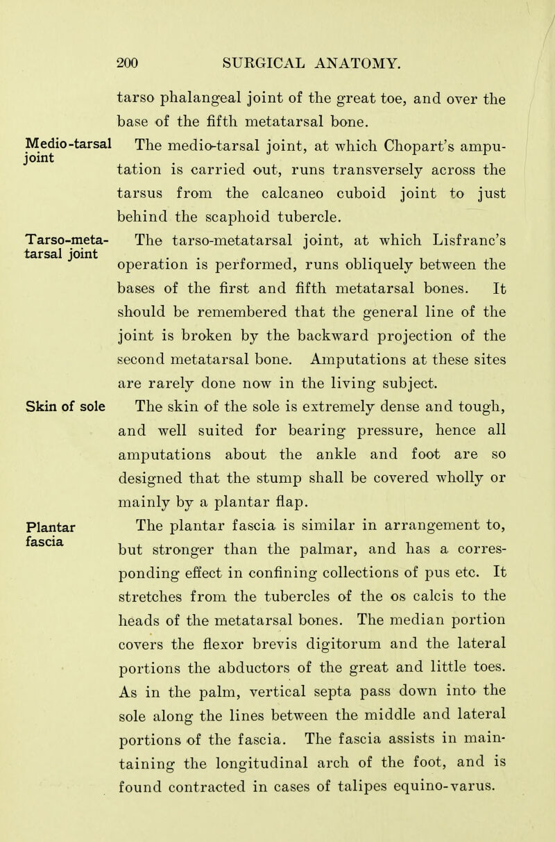 Medio-tarsal joint Tarso-meta tarsal joint tarso phalangeal joint of the great toe, and over the base of the fifth metatarsal bone. The medio-tarsal joint, at which Chopart's ampu- tation is carried out, runs transversely across the tarsus from the calcaneo cuboid joint to just behind the scaphoid tubercle. The tarso-metatarsal joint, at which Lisfranc's operation is performed, runs obliquely between the bases of the first and fifth metatarsal bones. It should be remembered that the general line of the joint is broken by the backward projection of the second metatarsal bone. Amputations at these sites are rarely done now in the living subject. Skin of sole The skin of the sole is extremely dense and tough, and well suited for bearing pressure, hence all amputations about the ankle and foot are so designed that the stump shall be covered wholly or mainly by a plantar flap. The plantar fascia is similar in arrangement to, but stronger than the palmar, and has a corres- ponding effect in confining collections of pus etc. It stretches from the tubercles of the os calcis to the heads of the metatarsal bones. The median portion covers the flexor brevis digitorum and the lateral portions the abductors of the great and little toes. As in the palm, vertical septa pass down into the sole along the lines between the middle and lateral portions of the fascia. The fascia assists in main- taining the longitudinal arch of the foot, and is found contracted in cases of talipes equino-varus. Plantar fascia
