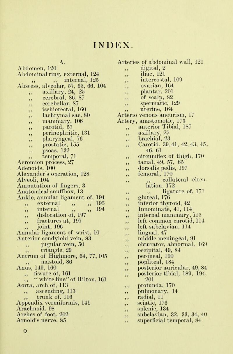 A. Abdomen, 120 Abdominal ring, external, 124 ,, ,, internal, 125 Abscess, alveolar, 57, 65, 66, 104 ,, axillary, 24, 25 ,, cerebral, 86, 87 ,, cerebellar, 87 ,, ischiorectal, 160 ,, lachrymal sac. 80 ,, mammary, 106 ,, parotid, 57 ,, perinephritic, 131 ,, pharyngeal, 76 ,, prostatic, 155 ,, psoas, 132 ,, temporal, 71 Acromion process, 27 Adenoids, 100 Alexander's operation, 128 Alveoli, 104 Amputation of fingers, 3 Anatomical snuffbox, 13 Ankle, annular ligament of, 194 ,, external ,, ,, 195 ,, internal ,, ,, 194 ,, dislocation of, 197 „ fractures at, 197 ,, joint, 196 Annular ligament of Avrist, 10 Anterior condyloid vein, 83 ,, jugular vein, 50 ,, triangle, 29 Antrum of Higlimore, 64, 77,105 ,, mastoid, 86 Anus, 149, 160 ,, fissure of, 161 ,,  white line of Hilton, 161 Aorta, arch of, 113 ,, ascending, 113 trunk of, 116 Appendix vermiformis, 141 Arachnoid, 98 Arches of foot, 202 Arnold's nerve, 85 Arteries of abdominal wall, 121 digital, 2 iliac, 121 intercostal, 109 ovarian, 164 plantar, 201 of scalp, 82 spermatic, 129 uterine, 164 Arterio venous aneurism, 17 Artery, anastomotic, 173 anterior Tibial, 187 axillary, 25 brachial, 23 Carotid, 39. 41, 42, 43, 45, 46, 61 circumflex of thigh, 170 facial, 49, 57, 65 dorsalis pedis, 197 femoral, 170 ,, collateral circu- lation, 172 ,, ligature of, 171 gluteal, 176 inferior thyroid, 42 Innominate, 41, 114 internal mammary, 115 left common carotid, 114 left subclavian, 114 lingual, 47 middle meningeal, 91 obturator, abnormal, 169 occipital, 49, 84 peroneal, 190 popliteal, 184 posterior auricular, 49, 84 posterior tibial, 189, 194, 201 profunda, 170 pulmonary, 14 radial, 11 sciatic, 176 splenic, 134 subclavian, 32, 33, 34, 40 superficial temporal, 84 O