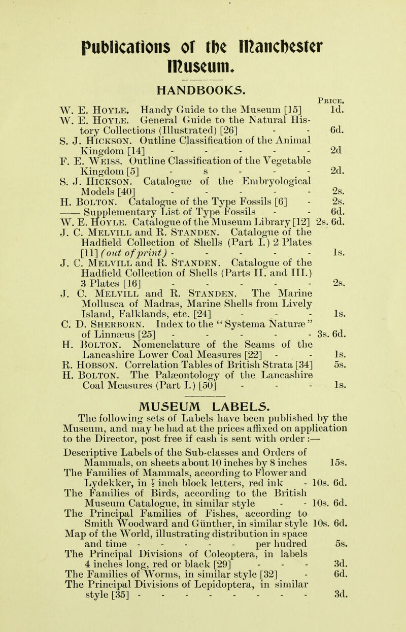 pubHcations or m n^aticDester HANDBOOKS. Price. W. E. HOYLE. Handy Guide to the Museum [15] Id. W. E, HOYLE. General Guide to the Natural His- tory Collections (Illustrated) [26] - - 6d. S. J. HiCKSON. Outline Classification of the Animal Kingdom [14] 2d F. E. Weiss. Outline Classification of the Vegetable Kingdom [5] - s - - - 2d. S. J. HiCKSON. Catalogue of the Embryological Models [40] . . . . . 2s. H. Bolton. Catalogue of the Type Fossils [6] - 2s. Supplementary List of Type Fossils - - 6d. W. E. HoYLE. Catalogue of the Museum Library [12] 2s. 6d. J. C. Melvill and R. Standen. Catalogue of the Hadfield Collection of Shells (Part 1.) 2 Plates [II] (out of print J - . . . . is. J. C. Melvill and R. Standen. Catalogue of the Hadfield Collection of Shells (Parts II. and III.) 3 Plates [16] 2s. J. C. Melvill and R. Standen. The Marine Mollusca of Madras, Marine Shells from Lively Island, Falklands, etc. [24] - - - Is. C. D. Sherborn. Index to the  Systema Naturje of Linnaeus [25] - - - - - 3s. 6d. H. Bolton. Nomenclature of the Seams of the Lancashire Lower Coal Measures [22] - - Is. R. HOBSON. Correlation Tables of British Strata [34] 5s. H. Bolton. The Palfeontology of the Lancashire Coal Measures (Part L) [50] - - - Is. MUSEUM LABELS. The following sets of Labels have been published by the Museum, and may be had at the prices affixed on application to the Director, post free if cash is sent with order :— Descriptive Labels of the Sub-classes and Orders of Mammals, on sheets about 10 inches by 8 inches 15s. The Families of Mammals, according to Flower and Lydekker, in j inch block letters, red ink - 10s. 6d. The Families of Birds, according to the British Museum Catalooue, in similar style - - 10s. 6d. The Principal Families of Fishes, according to Smith Woodward and Giinther, in similar style 10s. 6d. Map of the World, illustrating distribution in space and time per hudred 5s. The Principal Divisions of Coleoptera, in labels 4 inches long, red or black [29] . . . 3d. The Families of Worms, in similar style [32] - 6d. The Principal Divisions of Lepidoptera, in similar style [35] 3d.