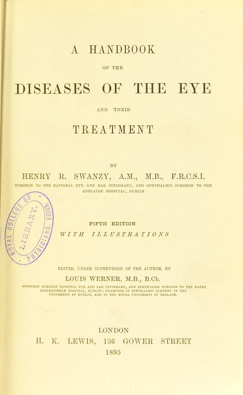 A HANDBOOK OP THE DISEASES OF THE EYE AND THEIR TREATMENT BY HENRY R. SWANZY, A.M., M.B., F.R.C.S.L SURGEON TO THE NATIONAL EYE AND EAR INFIRMARY, AND OPHTHALMIC SURGEON TO THE ADELAIDE HOSPITAL, DUBLIN FIFTH EDITION WITH ILLUSTRATIONS EDITED, UNDER SUPERVISION OF THE AUTHOR, BY LOUIS WERNER, M.B., B.Ch. ASSISTANT SmfiEON NATIONAL EY1 AND FAIl INFIRMARY, ANO OPHTHALMIC SL'nGFON TO TIIK MATER MMER1C0RDLB HOSPITAL, DUBLIN; EXAMINES IN OPHTHALMIC SURGERY IN THE UNIVERSITY OF DCBLIN, AND IN THE ROYAL UNIVERSITY OF IRELAND, LONDON H. K. LEWIS, 136 GOWER STREET 1895