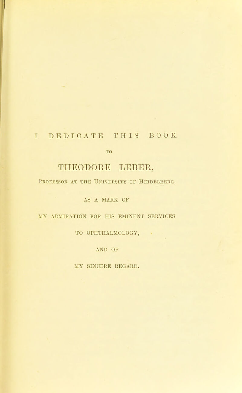 TO THEODORE LEBER, Pbofessok at the University op Heidelbeeg, AS A MARK OF MY ADMIRATION FOR HIS EMINENT SERVICES TO OPHTHALMOLOGY, AND OF MY SINCERE REGARD.