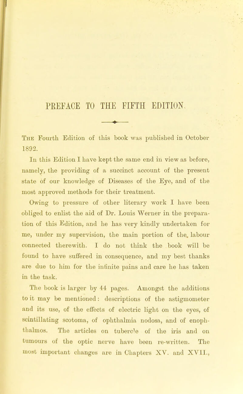 —♦— The Fourth Edition of this book was published in October 1892. In this Edition I have kept the same end in view as before, namely, the providing of a succinct account of the present state of our knowledge of Diseases of the Eye, and of the most approved methods for their treatment. Owing to pressure of other literary work I have been obliged to enlist the aid of Dr. Louis Werner in the prepara- tion of this Edition, and he has very kindly undertaken for me, under my supervision, the main portion of the. labour connected therewith. I do not think the book will be found to have suffered in consequence, and my best thanks are due to him for the intinite pains and care he has taken in the task. The book is larger by 44 pages. Amongst the additions to it may be mentioned: descriptions of the astigmometer and its use, of the effects of electric light on the eyes, of scintillating scotoma, of ophthalmia nodosa, and of enoph- thalmos. The articles on tubercle of the iris and on tumours of the optic nerve have been re-written. The most important changes are in Chapters XV. and XVII.,