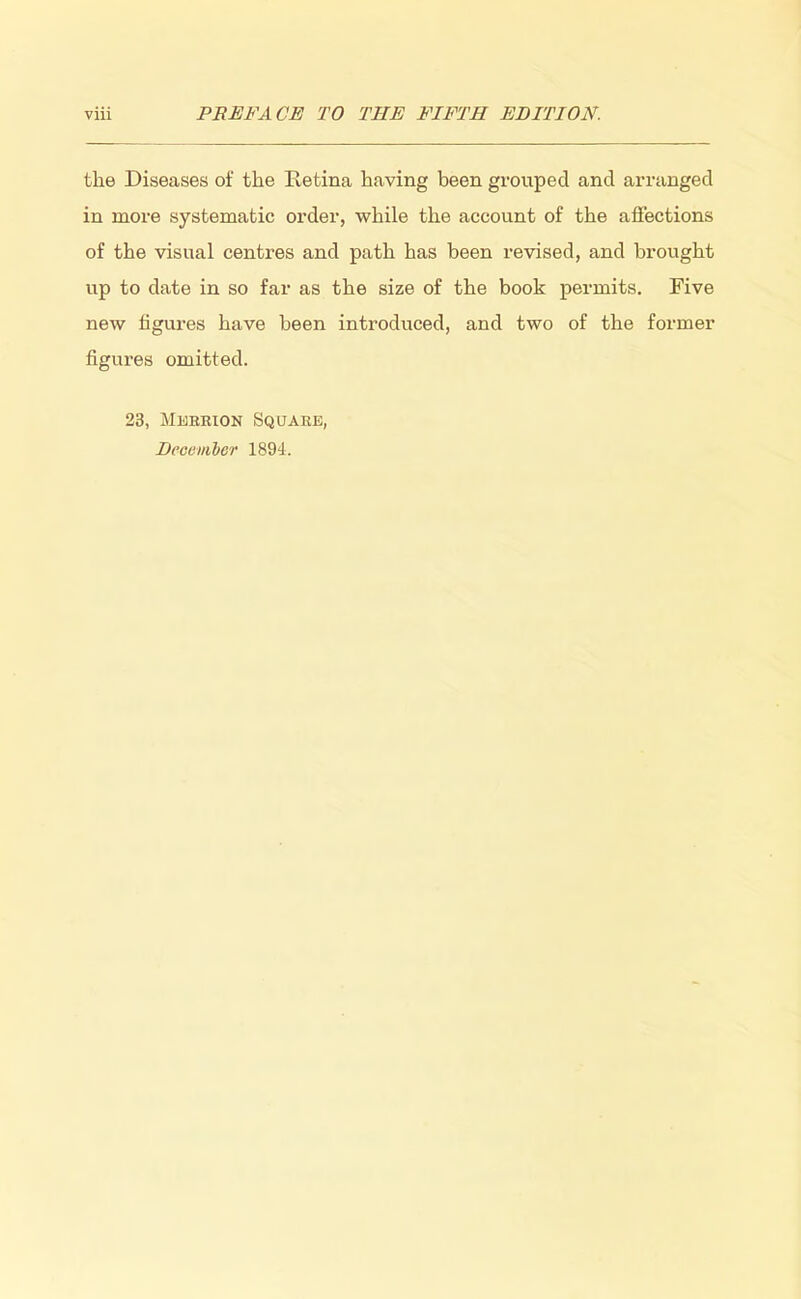 the Diseases of the Retina having been grouped and arranged in more systematic order, while the account of the affections of the visual centres and path has been revised, and brought up to date in so far as the size of the book permits. Five new figures have been introduced, and two of the former figures omitted. 23, Merrion Square, December 1894.