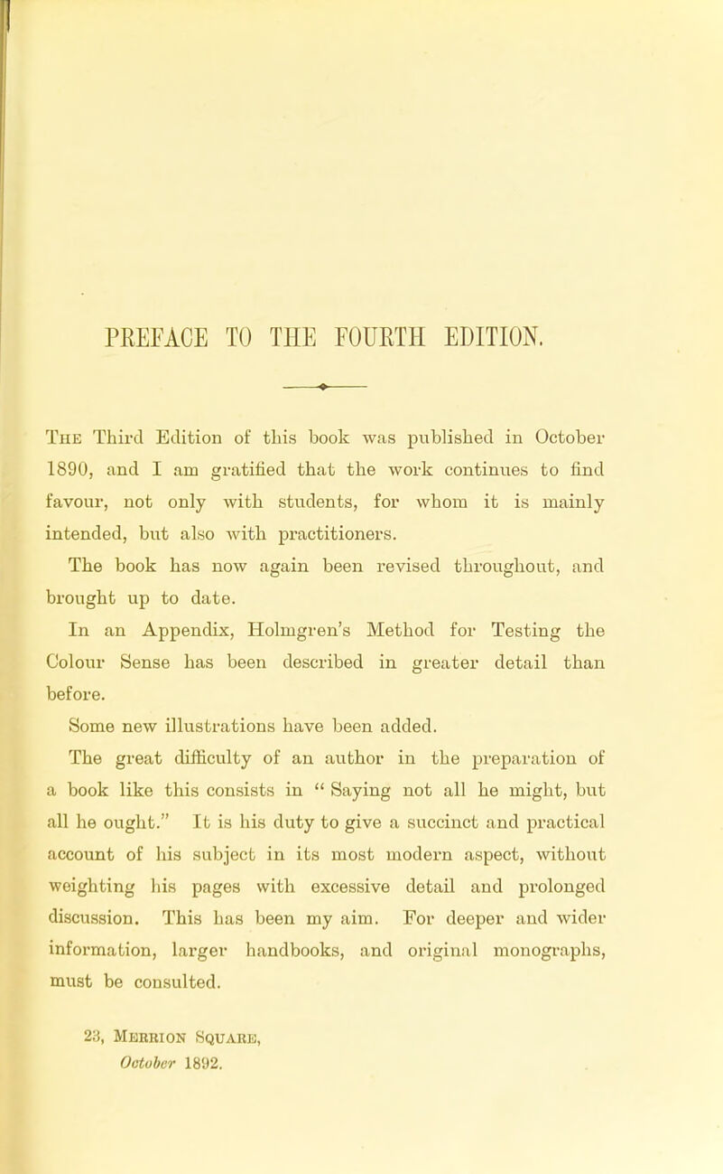 The Third Edition of this book was published in October 1890, and I am gratified that the work continues to find favour, not only with students, for whom it is mainly intended, but also Avith practitioners. The book has now again been revised throughout, and brought up to date. In an Appendix, Holmgren's Method for Testing the Colour Sense has been described in greater detail than before. Some new illustrations have been added. The great difficulty of an author in the preparation of a book like this consists in  Saying not all he might, but all he ought. It is his duty to give a succinct and practical account of his subject in its most modern aspect, without weighting his pages with excessive detail and prolonged discussion. This has been my aim. For deeper and wider information, larger handbooks, and original monographs, must be consulted. 23, Mkkrion Square, October 1892.