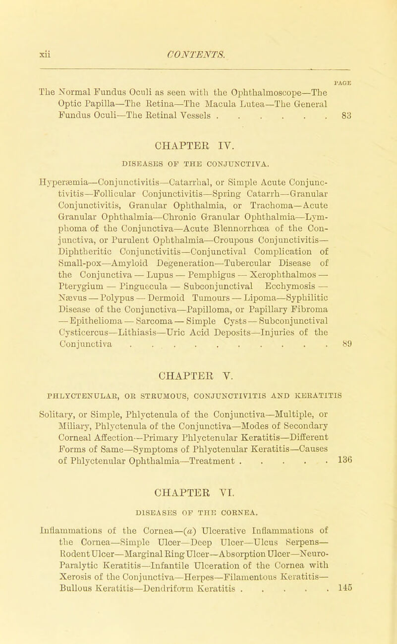 PAGE The Normal Fundus Ocnli as seen with the Ophthalmoscope—The Optic Papilla—The Eetina—The Macula Lutea—The General Fundus Oculi—The Eetinal Vessels 83 CHAPTER IV. DISEASES OF THE CONJUNCTIVA. Hyperemia—Conjunctivitis—Catarrhal, or Simple Acute Conjunc- tivitis—Follicular Conjunctivitis—Spring Catarrh—Granular Conjunctivitis, Granular Ophthalmia, or Trachoma—Acute Granular Ophthalmia—Chronic Granular Ophthalmia—Lym- phoma of the Conjunctiva—Acute Blennorrhoea of the Con- junctiva, or Purulent Ophthalmia—Croupous Conjunctivitis— Diphtheritic Conjunctivitis—Conjunctival Complication of jS mall-pox—Amyloid Degeneration—Tubercular Disease of the Conjunctiva — Lupus — Pemphigus — Xerophthalmos — Pterygium — Pinguecula — Subconjunctival Ecchymosis — Neovus — Polypus — Dermoid Tumours — Lipoma—Syphilitic Disease of the Conjunctiva—Papilloma, or Papillary Fibroma —■ Epithelioma — Sarcoma — Simple Cysts — Subconjunctival Cysticercus—Lithiasis—Uric Acid Deposits—Injuries of the Conjunctiva . 89 CHAPTER V. PHLYCTENULAR, OR STRUMOUS, CONJUNCTIVITIS AND KERATITIS Solitary, or Simple, Phlyctenula of the Conjunctiva—Multiple, or Miliary, Phlyctenula of the Conjunctiva—Modes of Secondary Corneal Affection—Primary Phlyctenular Keratitis—Different Forms of Same—Symptoms of Phlyctenular Keratitis—Causes of Phlyctenular Ophthalmia—Treatment 136 CHAPTER VI. DISEASES OF THE CORNEA. Inflammations of the Cornea—(a) Ulcerative Inflammations of the Cornea—Simple Ulcer—Deep Ulcer—Ulcus Serpens— Rodent Ulcer—Marginal Ring Ulcer—Absorption Ulcer—Neuro- paralytic Keratitis—Infantile Ulceration of the Cornea with Xerosis of the Conjunctiva—Herpes—Filamentous Keratitis— Bullous Keratitis—Dendriform Keratitis 115