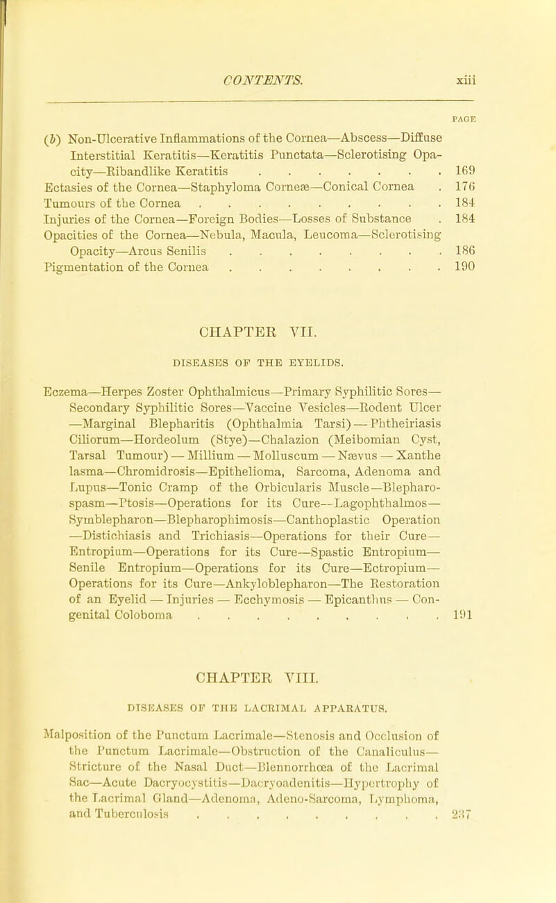 PAGE (J) Non-Ulcerative Inflammations of the Cornea—Abscess—Diffuse Interstitial Keratitis—Keratitis Punctata—Sclerotising Opa- city—Ribandlike Keratitis 169 Ectasies of the Cornea—Staphyloma Cornese—Conical Cornea . 17li Tumours of the Cornea 184 Injuries of the Cornea—Foreign Bodies—Losses of Substance . 184 Opacities of the Cornea—Nebula, Macula, Leucoma—Sclerotising Opacity—Arcus Senilis 186 Pigmentation of the Cornea 190 CHAPTER VII. DISEASES OP THE EYELIDS. Eczema—Herpes Zoster Ophthalmicus—Primary Syphilitic Sores— Secondary Syphilitic Sores—Vaccine Vesicles—Bodent Ulcer —Marginal Blepharitis (Ophthalmia Tarsi) — Phtheiriasis Ciliorum—Hordeolum (Stye)—Chalazion (Meibomian Cyst, Tarsal Tumour) — Millium — Molluscum — Nasvus — Xanthe lasma—Chromidrosis—Epithelioma, Sarcoma, Adenoma and Lupus—Tonic Cramp of the Orbicularis Muscle—Blepharo- spasm—Ptosis—Operations for its Cure—Lagophthalmos— Syinblepharon—Blepharophimosis—Canthoplastic Operation —Distichiasis and Trichiasis—Operations for their Cure— Entropium—Operations for its Cure—Spastic Entropium— Senile Entropium—Operations for its Cure—Ectropium— Operations for its Cure—Ankyloblepharon—The Restoration of an Eyelid — Injuries — Ecchymosis — Epicanthus — Con- genital Coloboma 191 CHAPTER VIII. DISEASES OF THE LACRIMAL APPARATUS. Malposition of the Punctum Lacrimale—Stenosis and Occlusion of the Punctum Lacrimale—Obstruction of the Canaliculus— Stricture of the Nasal Duct—Blonnonhcoa of the Lacrimal Sac—Acute Dacryocystitis—Dacryoadcnitis—Hypertrophy of the Lacrimal Gland—Adenoma, Adeno-Sarcoma, Lymphoma, and Tuberculosis 2H7