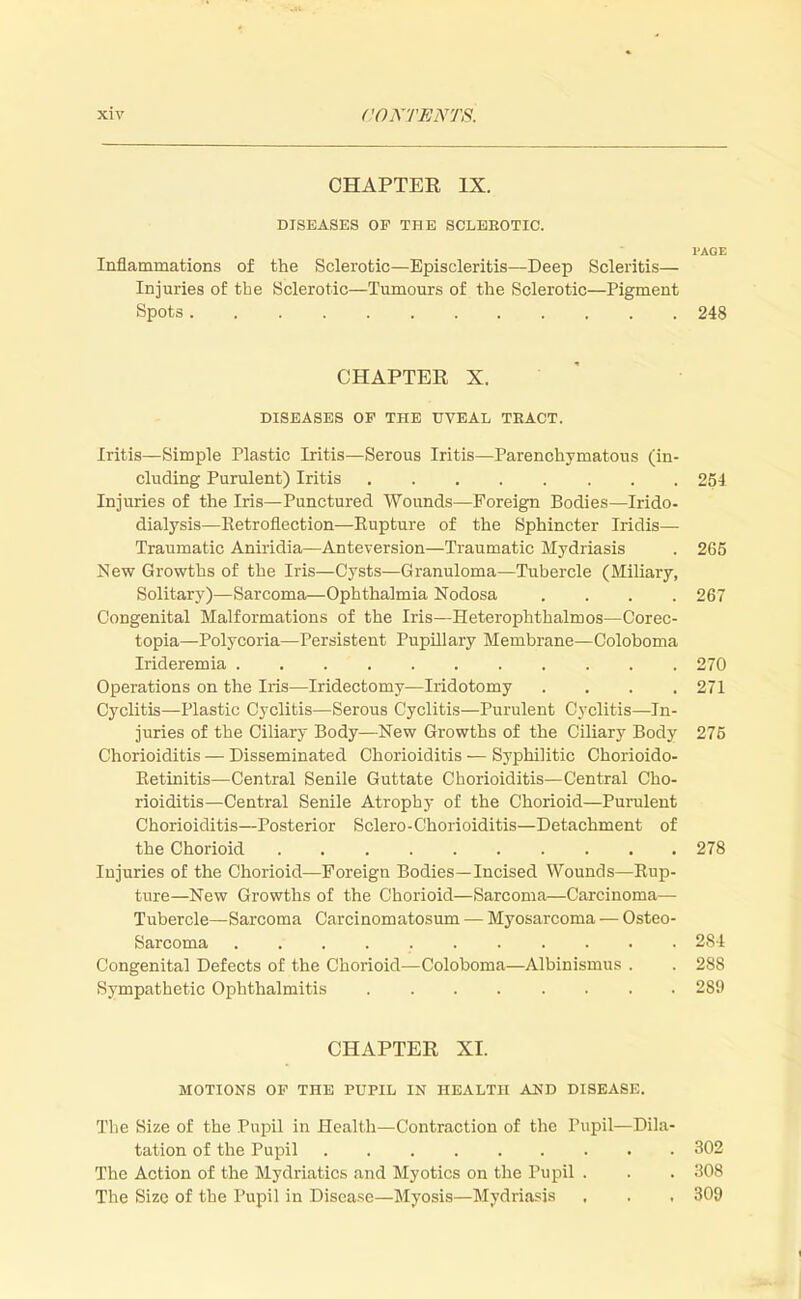 CHAPTER IX. DISEASES OF THE SCLEEOTIC. PAGE Inflammations of the Sclerotic—Episcleritis—Deep Scleritis— Injuries of tbe Sclerotic—Tumours of the Sclerotic—Pigment Spots 248 CHAPTER X. DISEASES OP THE UVEAL TRACT. Iritis—Simple Plastic Iritis—Serous Iritis—Parenchymatous (in- cluding Purulent) Iritis 254 Injuries of the Iris—Punctured Wounds—Foreign Bodies—Irido- dialysis—Retroflection—Eupture of the Sphincter Iridis— Traumatic Aniridia—Anteversion—Traumatic Mydriasis . 265 New Growths of the Iris—Cysts—Granuloma—Tubercle (Miliary, Solitary)—Sarcoma—Ophthalmia Nodosa .... 267 Congenital Malformations of the Iris—Heterophthalmos—Corec- topia—Polycoria—Persistent Pupillary Membrane—Coloboma Irideremia . . 270 Operations on the Iris—Iridectomy—Iridotomy .... 271 Cyclitis—Plastic Cyclitis—Serous Cyclitis—Purulent Cyclitis—In- juries of the Ciliary Body—New Growths of the Ciliary Body 275 Chorioiditis — Disseminated Chorioiditis — Syphilitic Chorioido- Retinitis—Central Senile Guttate Chorioiditis—Central Cho- rioiditis—Central Senile Atrophy of the Chorioid—Purulent Chorioiditis—Posterior Sclero-Chorioiditis—Detachment of the Chorioid 278 Injuries of the Chorioid—Foreign Bodies—Incised Wounds—Rup- ture—New Growths of the Chorioid—Sarcoma—Carcinoma— Tubercle—Sarcoma Carcinomatosum — Myosarcoma — Osteo- sarcoma 284 Congenital Defects of the Chorioid—Coloboma—Albinismus . . 288 Sympathetic Ophthalmitis 289 CHAPTER XI. MOTIONS OP THE PUPIL IN HEALTH AND DISEASE. The Size of the Pupil in Health—Contraction of the Pupil—Dila- tation of the Pupil 302 The Action of the Mydriatics and Myotics on the Pupil . . . 308 The Size of the Pupil in Disease—Myosis—Mydriasis , . , 309