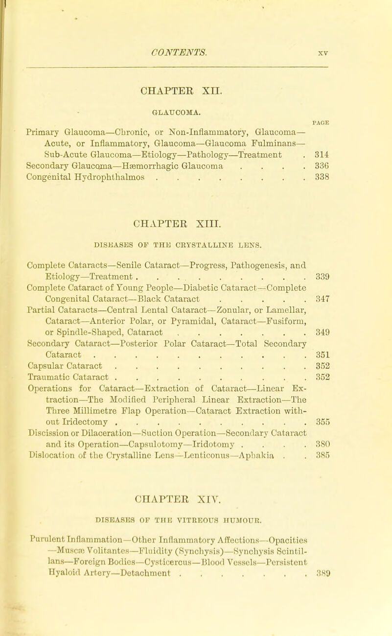 CHAPTER XII. GLAUCOMA. PAGE Primary Glaucoma—Chronic, or Non-Inflammatory, Glaucoma— Acute, or Inflammatory, Glaucoma—Glaucoma Fulminans— Sub-Acute Glaucoma—Etiology—Pathology—Treatment . 314 Secondary Glaucoma—Hemorrhagic Glaucoma .... 336 Congenital Hydrophthalmos 338 CHAPTER XIII. DISEASES OF THE CRYSTALLINE LENS. Complete Cataracts—Senile Cataract—Progress, Pathogenesis, and Etiology—Treatment. 339 Complete Cataract of Young People—Diabetic Cataract—Complete Congenital Cataract—Black Cataract 347 Partial Cataracts—Central Lental Cataract—Zonular, or Lamellar, Cataract—Anterior Polar, or Pyramidal, Cataract—Fusiform, or Spindle-Shaped, Cataract 349 Secondary Cataract—Posterior Polar Cataract—Total Secondary Cataract 351 Capsular Cataract 352 Traumatic Cataract 352 Operations for Cataract—Extraction of Cataract—Linear Ex- traction—The Modified Peripheral Linear Extraction—The Three Millimetre Flap Operation—Cataract Extraction with- out Iridectomy 355 Discission or Dilaceration—Suction Operation—Secondary Cataract and its Operation—Capsulotomy—Iridotomy .... 380 Dislocation of the Crystalline Lens—Lenticonus—Aphakia . 385 CHAPTER XIV. DISEASES OP THE VITREOUS HUMOUR. Purulent inflammation—Other Inflammatory Affections—Opacities —Muscse Volitantes—Fluidity (Synchysis)—Synchysis Scintil- lans—Foreign Bodies—Cysticercus—Blood Vessels—Persistent Hyaloid Artery—Detachment 389