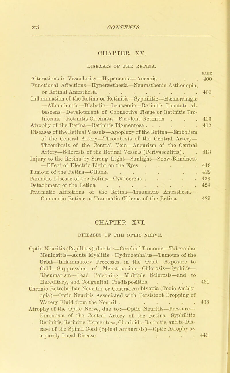 CHAPTER XV. DISEASES OF THE EETINA. PAGE Alterations in Vascularity—Hyperemia—Anaemia .... 400 Functional Affections—Hyperassthesia—Neurasthenic Asthenopia, or Eetinal Anaesthesia 400 Inflammation of the Eetina or Eetinitis—Syphilitic—Haemorrhagic —Albuminuric—Diabetic—Leucsemic— Retinitis Punctata Al- bescens—Development of Connective Tissue or Eetinitis Pro- liferans—Eetinitis Circinata—Purulent Eetinitis . . . 403 Atrophy of the Eetina—Eetinitis Pigmentosa . . . . . 412 Diseases of the Eetinal Vessels—Apoplexy of the Eetina—Embohsm of the Central Artery—Thrombosis of the Central Artery— Thrombosis of the Central Vein—Aneurism of the Central Artery—Sclerosis of the Eetinal Vessels (Perivasculitis) . . 413 Injury to the Eetina by Strong Light—Sunlight—Snow-Blindness —Effect of Electric Light on the Eyes 419 Tumour of the Eetina—Glioma .... . . 422 Parasitic Disease of the Eetina—Cysticercus 423 Detachment of the Eetina . , 424 Traumatic Affections of the Eetina—Traumatic Anaesthesia— Commotio Eetinae or Traumatic (Edema of the Eetina . . 429 CHAPTER XVI. DISEASES OP THE OPTIC NERVE. Optic Neuritis (Papillitis), due to:—Cerebral Tumours—Tubercular Meningitis—Acute Myelitis—Hydrocephalus—Tumours of the Orbit—Inflammatory Processes, in the Orbit—Exposure to Cold—Suppression of Menstruation—Chlorosis—Syphilis— Eheumatism—Lead Poisoning—Multiple Sclerosis—and to Hereditary, and Congenital, Predisposition .... 431 Chronic Eetrobulbar Neuritis, or Central Amblyopia (Toxic Ambly- opia)—Optic Neuritis Associated with Persistent Dropping of Watery Fluid from the Nostril 438 Atrophy of the Optic Nerve, due to:—Optic Neuritis—Pressure— Embolism of the Central Artery of the Eetina—Syphilitic Rel initis, Eetinitis Pigmentosa, Chorioido-Eetinitis, and to 1 >is- easc of the Spinal Cord (Spinal Amaurosis)—Optic Atrophy as a purely Local Disease 443