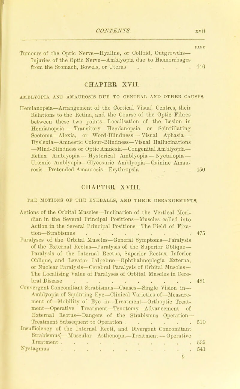 PAGE Tumours of the Optic Nerve—Hyaline, or Colloid, Outgrowths— Injuries of the Optic Nerve—Amblyopia clue to Haemorrhages from the Stomach, Bowels, or Uterus 44G CHAPTER XV1T. AMBLYOPIA AND AMAUROSIS DUE TO CENTRAL AND OTHER CAUSES. Hemianopsia—Arrangement of the Cortical Visual Centres, their Relations to the Retina, and the Course of the Optic Fibres between these two points—Localisation of the Lesion in Hemianopsia — Transitory Hemianopsia or Scintillating Scotoma—Alexia, or Word-Blindness — Visual Aphasia — Dyslexia—Amnestic Colour-Blindness—Visual Hallucinations —Mind-Blindness or Optic Amnesia—Congenital Amblyopia— Reflex Amblyopia — Hysterical Amblyopia — Nyctalopia — Ursemic Amblyopia—Glycosuric Amblyopia—Quinine Amau- rosis—Pretended Amaurosis—Erythropsia .... 450 CHAPTER XVIII. THE MOTIONS OF THE EYEBALLS, AND THEIR DERANGEMENTS. Actions of the Orbital Muscles—Inclination of the Vertical Meri- dian in the Several Principal Positions—Muscles called into Action in the Several Principal Positions—The Field of Fixa- tion—Strabismus 475 Paralyses of the Orbital Muscles—General Symptoms—Paralysis of the External Rectus—Paralysis of the Superior Oblique— Paralysis of the Internal Rectus, Superior Rectus, Inferior Oblique, and Levator Palpebral—Ophthalmoplegia Externa, or Nuclear Paralysis—Cerebral Paralysis of Orbital Muscles— The Localising Value of Paralyses of Orbital Muscles in Cere- bral Disease 481 Convergent Concomitant Strabismus—Causes—Single Vision in— Amblyopia of Squinting Eye—Clinical Varieties of—Measure- ment of—Mobility of Eye in—Treatment—Orthoptic Treat- ment—Operative Treatment—Tenotomy—Advancement of External Rectus—Dangers of the Strabismus Operation— Treatment Subsequent to Operation 510 Insufficiency of the Internal Recti, and Divcrgant Concomitant Strabismus Muscular Asthenopia—Treatment — Operative Treatment 535 Nystagmus 541