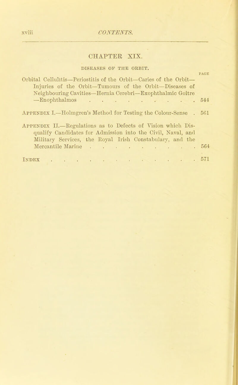 CHAPTER XIX. DISEASES OF THE OBBIT. PAGE Orbital Cellulitis—Periostitis of the Orbit—Caries of the Orbit— Injuries of the Orbit—Tumours of the Orbit—Diseases of Neighbouring Cavities—Hernia Cerebri—Exophthalmic Goitre —Enophthalmos 544 Appendix I.—Holmgren's Method for Testing the Colour-Sense . 5f.l Appendix IT.—Regulations as to Defects of Vision which Dis- qualify Candidates for Admission into the Civil, Naval, and Military Services, the Royal Irish Constabulary, and the Mercantile Marine 564 Index 571