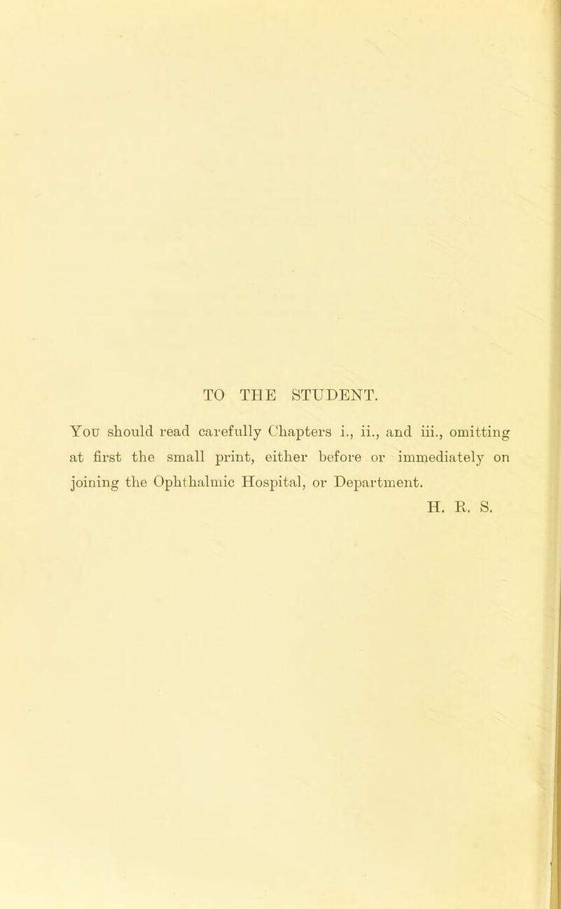 TO THE STUDENT. You should read carefully Chapters i., ii., and iii., omitting at first the small print, either before or immediately on joining the Ophthalmic Hospital, or Department. H. R. S.