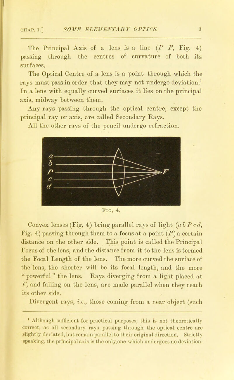 The Principal Axis of a lens is a line {P F, Fig. 4) passing through the centres of curvature of both its surfaces. The Optical Centre of a lens is a point through which the rays must pass in order that they may not undergo deviation.1 In a lens with equally curved surfaces it lies on the principal axis, midway between them. Any rays passing through the optical centre, except the principal ray or axis, are called Secondary Rays. All the other rays of the pencil undergo refraction. Fig. 4. Convex lenses (Fig. 4) bring pai-allel rays of light (abPc d, Fig. 4) passing through them to a focus at a point (i^) a certain distance on the other side. This point is called the Principal Focus of the lens, and the distance from it to the lens is termed the Focal Length of the lens. The more curved the surface of the lens, the shorter will be its focal length, and the more  powerful the lens. Rays diverging from a light placed at F, and falling on the lens, are made parallel when they reach its other side. Divergent rays, i.e., those coming from a near object (such 1 Although sufficient for practical purposes, this is not theoretically correct, as all secondary rays passing through the optical centre are slightly deviated, but remain parallel to their original direction. Strictly speaking, the principal axis is the only,one which undergoes no deviation.
