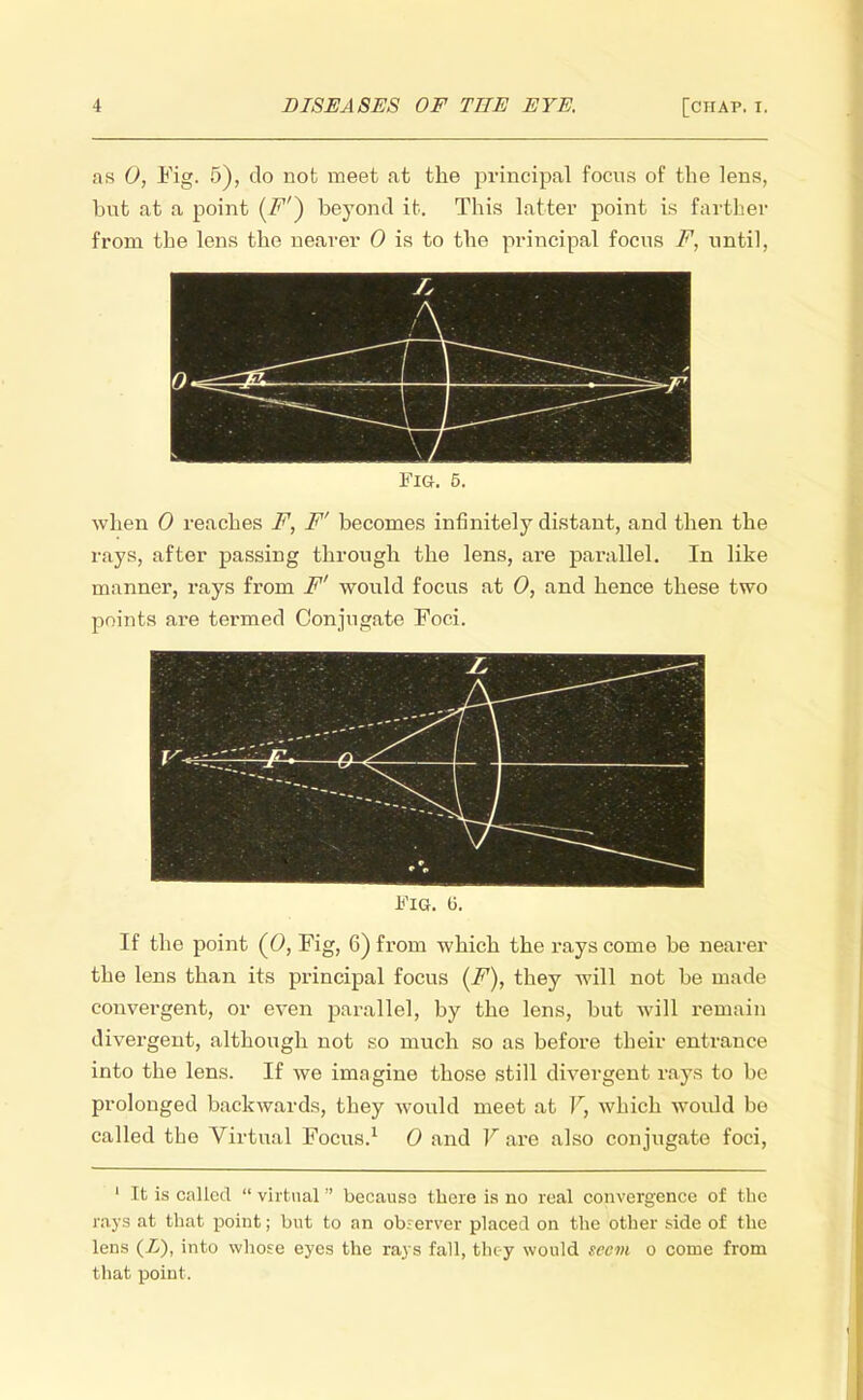 as 0, Fig. 5), do not meet at the principal focus of the lens, but at a point (F'~) beyond it. Tbis latter point is farther from the lens the nearer 0 is to the principal focus F, until, Is A 0 —- 5 Fig. 5. when 0 reaches F, F' becomes infinitely distant, and then the rays, after passing through the lens, are parallel. In like manner, rays from F' would focus at 0, and hence these two points are termed Conjugate Foci. Fig. li. If the point (0, Fig, 6) from which the rays come be nearer the lens than its principal focus (F), tbey will not be made convergent, or even parallel, by the lens, but will remain divergent, although not so much so as before their entrance into the lens. If we imagine those still divergent rays to be prolonged backwards, they would meet at V, which would be called the Virtual Focus.1 0 and V are also conjugate foci, 1 It is called  virtual  because there is no real convergence of the rays at that point; but to an observer placed on the other side of the lens (Z), into whose eyes the rays fall, tlicy would seem o come from that point.