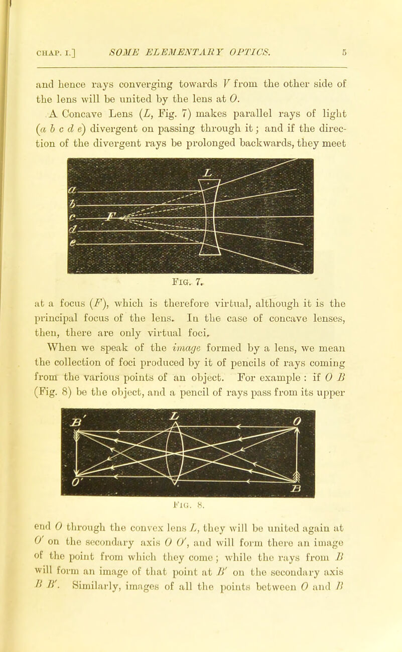 and hence rays converging towards V from the other side of the lens will be united by the lens at 0. A Concave Lens (L, Fig. 7) makes parallel rays of light (« b c d e) divergent on passing through it; and if the direc- tion of the divergent rays be prolonged backwards, they meet r, pi?ff O ; .—- C -7^ e— Fig. 7. at a focus (F), which is therefore virtual, although it is the principal focus of the lens. In the case of concave lenses, then, there are only virtual foci. When we speak of the image formed by a lens, we mean the collection of foci produced by it of pencils of rays coming from the various points of an object. For example : if 0 B (Fig. 8) be the object, and a pencil of rays pass from its upper L''iG. 8. end 0 through the convex lens L, they will be united again at 0 on the secondary axis 0 (/, and will form there an image of the point from which I hey come; while the rays from B will form an image of that poinl at /»' on the secondary a.\i> 8 />'■ Similarly, images of all the points between 0 and B