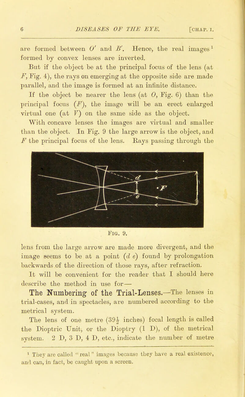 are formed between 0' and B'. Hence, the real images1 formed by convex lenses are inverted. But if the object be at the principal focus of the lens (at F, Fig. 4), the rays on emerging at the opposite side are made parallel, and the image is formed at an infinite distance. If the object be nearer the lens (at 0, Fig. 6) than the principal focus (i^7), the image will be an erect enlarged virtual one (at V) on the same side as the object. With concave lenses the images are virtual and smaller than the object. In Fig. 9 the large arrow is the object, and F the principal focus of the lens. Rays passing through the Fig. 9. lens from the large arrow are made more divergent, and the image seems to be at a point (d e) found by prolongation backwards of the direction of those rays, after refraction. It will be convenient for the reader that I should here describe the method in use for— The Numbering of the Trial-Lenses—The lenses in trial-cases, and in spectacles, are numbered according to the metrical system. The lens of one metre (39£ inches) focal length is called the Dioptric Unit, or the Dioptry (1 D), of the metrical system. 2 D, 3 D, 4 D, etc., indicate the number of metre 1 They are called  real images because they have a real existence, and can, in fact, be caught upon a screen.