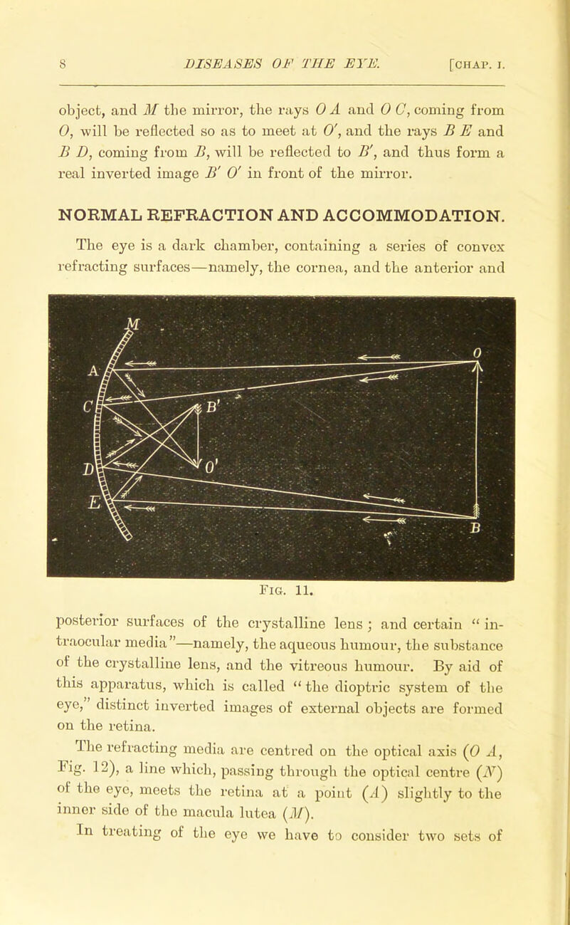 object, and M the mirror, the rays 0 A and 0 C, coming from 0, -will be reflected so as to meet at 0', and the rays B E and B D, coming from B, will be reflected to B', and thus form a real inverted image B' 0' in front of the mirror. NORMAL REFRACTION AND ACCOMMODATION. The eye is a dark chamber, containing a series of convex refracting surfaces—namely, the cornea, and the anterior and Fig. 11. posterior surfaces of the crystalline lens ; and certain  in- traocular media—namely, the aqueous humour, the substance of the crystalline lens, and the vitreous humour. By aid of this apparatus, which is called  the dioptric system of the eye, distinct inverted images of external objects are formed on the retina. The refracting media are centred on the optical axis (0 A, Fig. 12), a line which, passing through the optical centre (N) of the eye, meets the retina at a point (A) slightly to the inner side of the macula lutea (.1/). In treating of the eye we have to consider two sets of