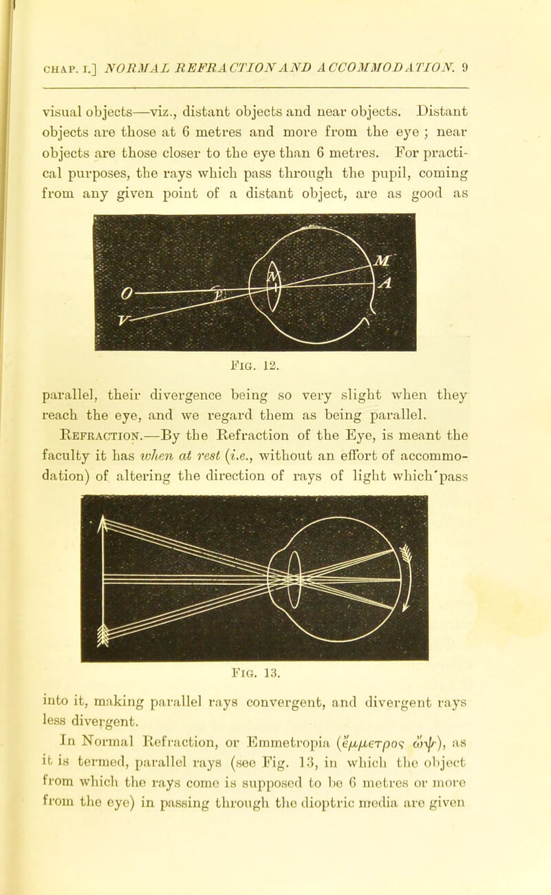 visual objects—viz., distant objects and near objects. Distant objects are those at 6 metres and more from the eye ; near objects are those closer to the eye than 6 metres. For practi- cal purposes, the rays which pass through the pupil, coming from any given point of a distant object, are as good as ~ 1 M 0 ZZkfcEZW: \ , v- * Fig. 12. parallel, their divergence being so very slight when they reach the eye, and we regard them as being parallel. Refraction.—By the Refraction of the Eye, is meant the faculty it has when at rest (i.e., without an effort of accommo- dation) of altering the direction of rays of light which'pass Fig. 13. into it, making parallel rays convergent, and divergent rays less divergent. In Normal Refraction, or Emmetropia (eyx/AeTpo? wi/r), as it is termed, parallel rays (see Fig. 13, in which the objed from which the rays come is supposed to lie 6 metres or more from the eye) in passing through the dioptric media arc given