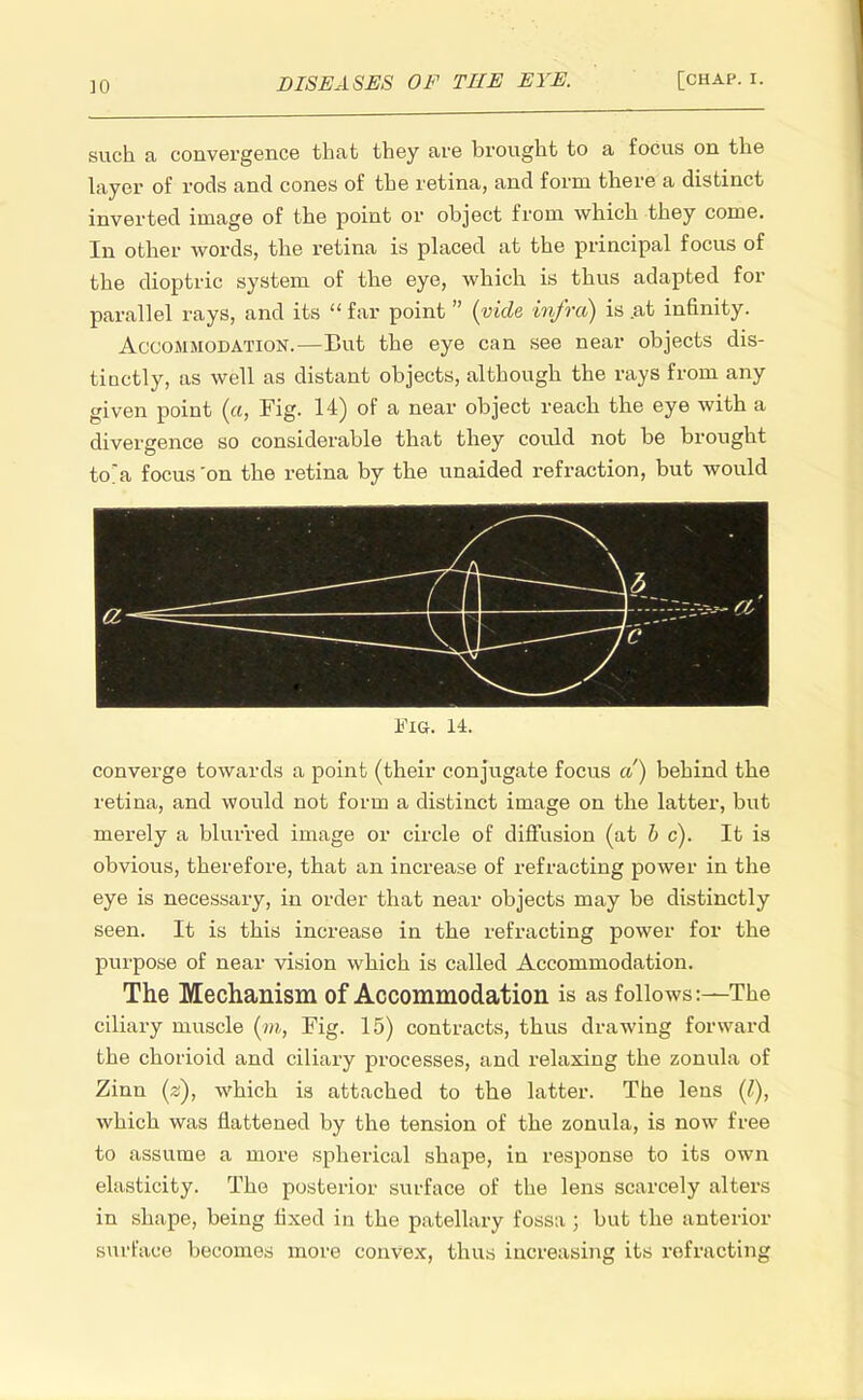 such a convergence that they are brought to a focus on the layer of rods and cones of the retina, and form there a distinct inverted image of the point or object from which they come. In other words, the retina is placed at the principal focus of the dioptric system of the eye, which is thus adapted for parallel rays, and its  far point  {vide infra) is .at infinity. Accommodation.—But the eye can see near objects dis- tinctly, as well as distant objects, although the rays from any given point (a, Fig. 14) of a near object reach the eye with a divergence so considerable that they could not be brought to'a focus 'on the retina by the unaided refraction, but would Fig. 14. converge towards a point (their conjugate focus a) behind the retina, and would not form a distinct image on the latter, but merely a blurred image or circle of diffusion (at be). It is obvious, therefore, that an increase of refracting power in the eye is necessary, in order that near objects may be distinctly seen. It is this increase in the refracting power for the purpose of near vision which is called Accommodation. The Mechanism of Accommodation is as follows:—The ciliary muscle (m, Fig. 15) contracts, thus drawing forward the chorioid and ciliary processes, and relaxing the zonula of Zinn (is), which is attached to the latter. The lens (I), which was flattened by the tension of the zonula, is now free to assume a more spherical shape, in response to its own elasticity. The posterior surface of the lens scarcely alters in shape, being fixed in the patellary fossa ; but the anterior surface becomes more convex, thus increasing its refracting