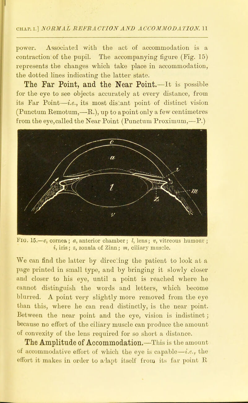 power. Associated with the act of accommodation is a contraction of the pupil. The accompanying figure (Fig. 15) represents the changes which take place in accommodation, the dotted lines indicating the latter state. The Far Point, and the Near Point.—It is possible for the eye to see objects accurately at every distance, from its Far Point—i.e., its most distant point of distinct vision (Punctum Remotum,—P.), up to apoint only a few centimetres from the eye,called the Near Point (Punctum Proximum,—P.) Fig. 15.—c, cornea ; a, anterior chamber; I, lens; v, vitreous humour ; i, iris; z, zonula of Zinn; m, ciliary muscle. We can find the latter by directing the patient to look at a page printed in small type, and by bringing it slowly closer and closer to his eye, until a point is reached where he cannot distinguish the words and letters, which become blurred. A point very slightly more removed from the eye than this, where he can read distinctly, is the near point. Between the near point and the eye, vision is indistinct; because no effort of the ciliary muscle can produce the amount of convexity of the lens required for so short a distance. The Amplitude of Accommodation.—This is the amount ot accommodative effort of which the eye is capable—i.e., the effort it makes in order to adapt itself from its far point R