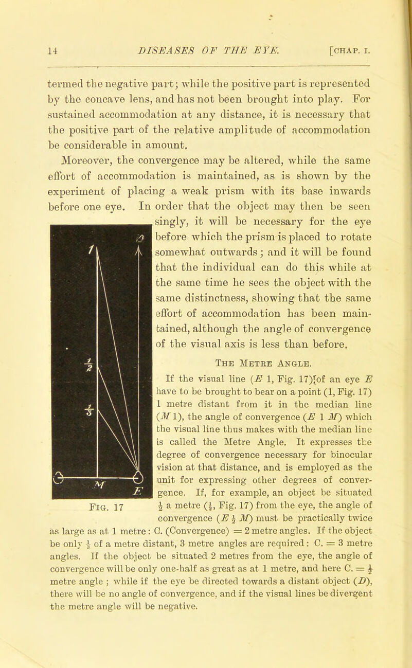 termed the negative part; while the positive part is represented by the concave lens, and has not been brought into play. For sustained accommodation at any distance, it is necessary that the positive part of the relative amplitude of accommodation be considerable in amount. Moreover, the convergence may be altered, while the same effort of accommodation is maintained, as is shown by the experiment of placing a weak prism with its base inwards before one eye. In order that the object may then be seen singly, it will be necessary for the eye before which the prism is placed to rotate somewhat outwards; and it will be found that the individual can do this while at the same time he sees the object with the same distinctness, showing that the same effort of accommodation has been main- tained, although the angle of convergence of the visual axis is less than before. The Metre Angle. If the visual line (E 1, Fig. 17)!bf an eye E have to be brought to bear on a point (1, Fig. 17) 1 metre distant from it in the median line (M1), the angle of convergence {E 1 3T) which the visual line thus makes with the median line is called the Metre Angle. It expresses the degree of convergence necessary for binocular vision at that distance, and is employed as the unit for expressing other degrees of conver- gence. If, for example, an object be situated Fig. 17 \ a metre (J, Fig. 17) from the eye, the angle of convergence (E $ M) must be practically twice as large as at 1 metre: C. (Convergence) = 2 metre angles. If the object be only J of a metre distant, 3 metre angles are required: C. = 3 metre angles. If the object be situated 2 metres from the eye, the angle of convergence will be only one-half as great as at 1 metre, and here C. = £ metre angle ; while if the eye be directed towards a distant object (Z>), there will be no angle of convergence, and if the visual lines be divergent the metre angle will be negative.