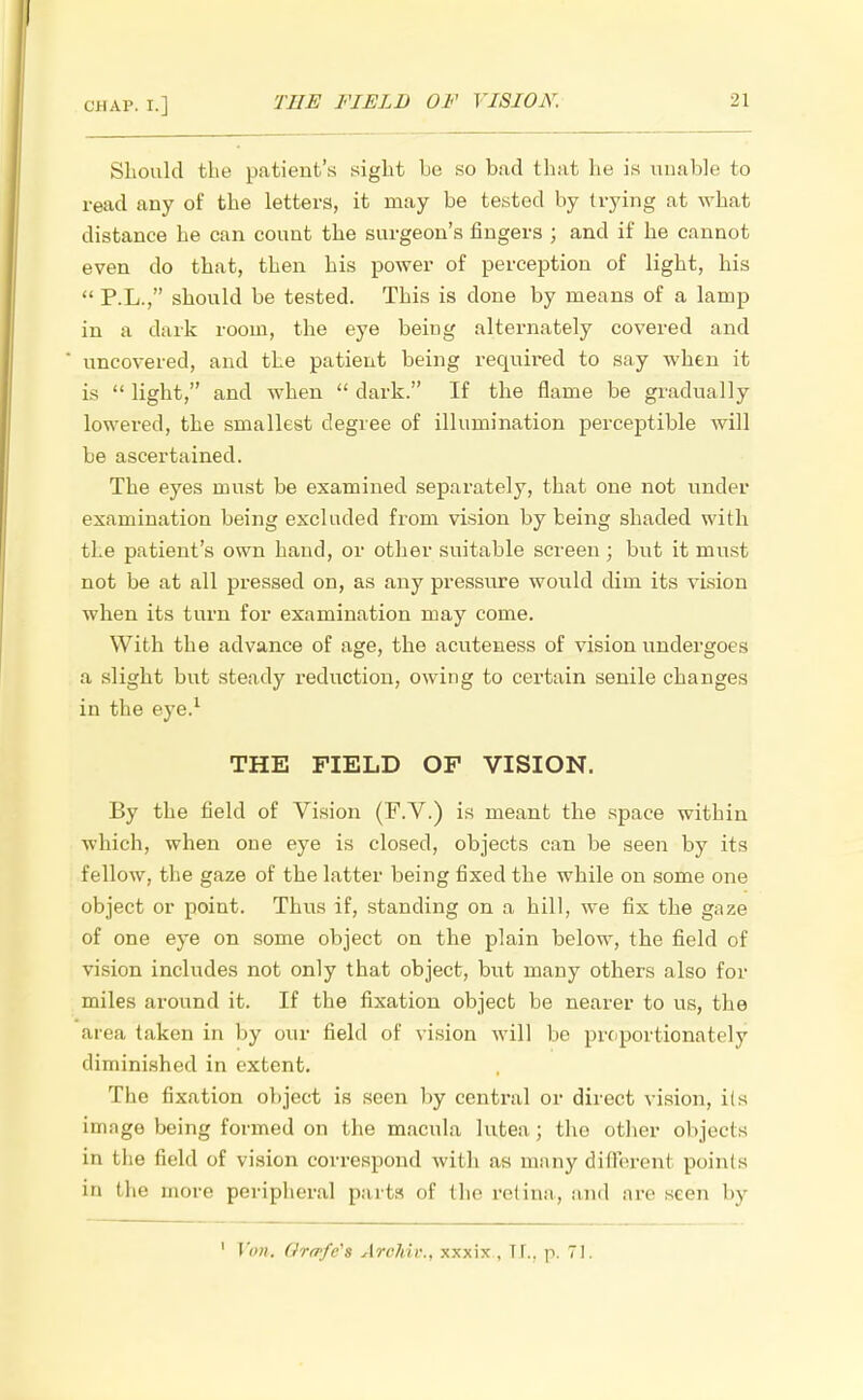 -' 1 Should the patient's sight he so bad that he is unable to read any of the letters, it may he tested by trying at what distance he can count the surgeon's fingers ; and if he cannot even do that, then his power of perception of light, his P.L., should be tested. This is done by means of a lamp in a dark room, the eye being alternately covered and uncovered, and the patient being required to say when it is light, and when dark. If the flame be gradually lowered, the smallest degree of illumination perceptible will he ascertained. The eyes must be examined separately, that one not under examination being excluded from vision by being shaded with the patient's own hand, or other suitable screen ; but it must not be at all pressed on, as any pressure would dim its vision when its turn for examination may come. With the advance of age, the acuteness of vision undergoes a slight but steady reduction, owing to certain senile changes in the eye.1 THE FIELD OF VISION. By the field of Vision (F.V.) is meant the space within which, when one eye is closed, objects can be seen by its fellow, the gaze of the latter being fixed the while on some one object or point. Thus if, standing on a hill, we fix the gaze of one eye on some object on the plain below, the field of vision includes not only that object, but many others also for miles around it. If the fixation object be nearer to us, the area taken in By our field of vision will be proportionately diminished in extent. The fixation object is seen by central or direct vision, its image being formed on the macula lutea ; the other objec ts in the field of vision correspond with as many dillerent points in the more peripheral parts of the retina, and are seen by 1 Von. fJrafc's Archir., xxxix , II., p. 71.