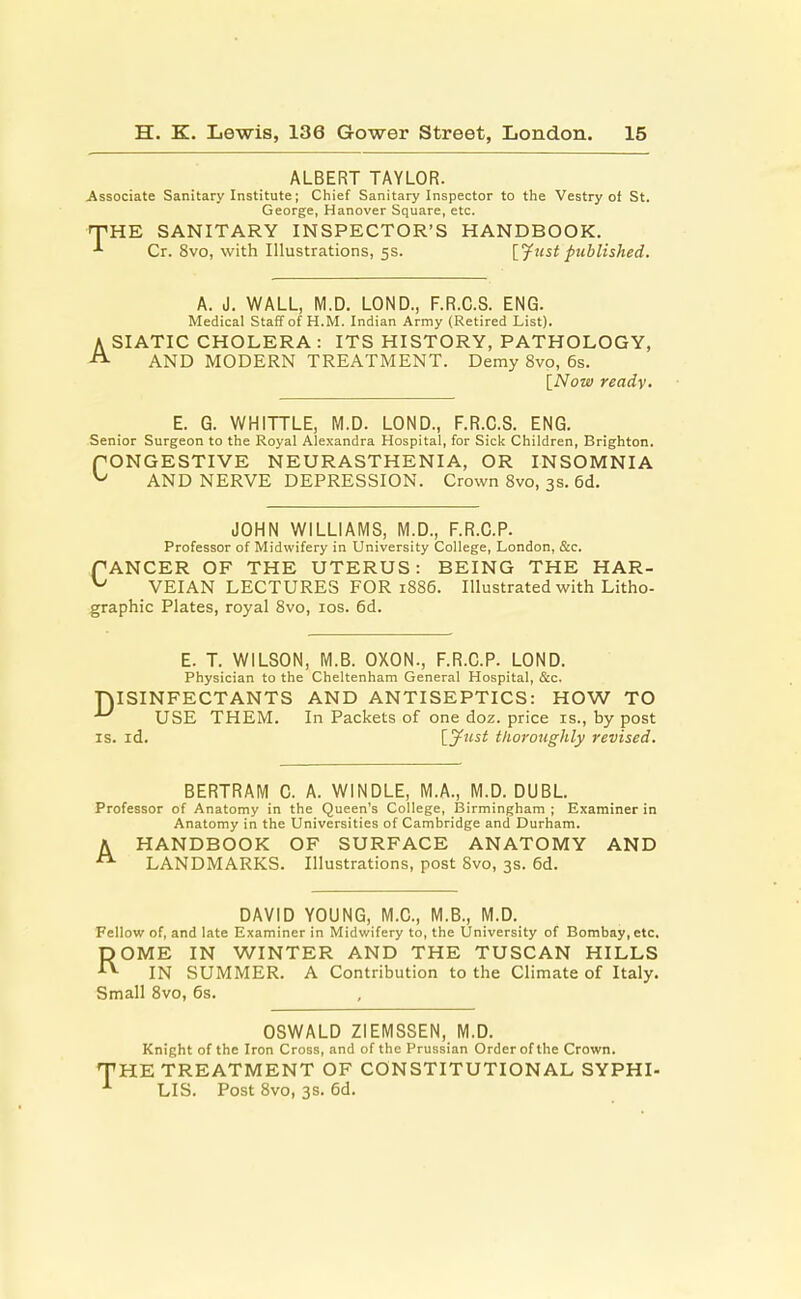 ALBERT TAYLOR. Associate Sanitary Institute; Chief Sanitary Inspector to the Vestry of St. George, Hanover Square, etc. THE SANITARY INSPECTOR'S HANDBOOK. *■ Cr. 8vo, with Illustrations, 5s. [Just published. A. J. WALL, M.D. LOND., F.R.C.S. ENG. Medical Staff of H.M. Indian Army (Retired List). A SIATIC CHOLERA : ITS HISTORY, PATHOLOGY, AND MODERN TREATMENT. Demy 8vo, 6s. [Now ready. E. G. WHITTLE, M.D. LOND., F.R.C.S. ENG. Senior Surgeon to the Royal Alexandra Hospital, for Sick Children, Brighton. f ONGESTIVE NEURASTHENIA, OR INSOMNIA ^ AND NERVE DEPRESSION. Crown 8vo, 3s. 6d. JOHN WILLIAMS, M.D., F.R.C.P. Professor of Midwifery in University College, London, &c. PANCER OF THE UTERUS: BEING THE HAR- ^ VEIAN LECTURES FOR 1886. Illustrated with Litho- graphic Plates, royal 8vo, 10s. 6d. E. T. WILSON, M.B. OXON., F.R.C.P. LOND. Physician to the Cheltenham General Hospital, &c. DISINFECTANTS AND ANTISEPTICS: HOW TO ^ USE THEM. In Packets of one doz. price is., by post is. id. [Just thoroughly revised. BERTRAM C. A. WINDLE, M.A., M.D. DUBL. Professor of Anatomy in the Queen's College, Birmingham ; Examiner in Anatomy in the Universities of Cambridge and Durham. A HANDBOOK OF SURFACE ANATOMY AND LANDMARKS. Illustrations, post 8vo, 3s. 6d. DAVID YOUNG, M.C., M.B., M.D. Fellow of, and late Examiner in Midwifery to, the University of Bombay,etc. ROME IN WINTER AND THE TUSCAN HILLS IN SUMMER. A Contribution to the Climate of Italy. Small 8vo, 6s. OSWALD ZIEMSSEN, M.D. Knight of the Iron Cross, and of the Prussian Order of the Crown. THE TREATMENT OF CONSTITUTIONAL SYPHI- 1 LIS. Post 8vo, 3s. 6d.