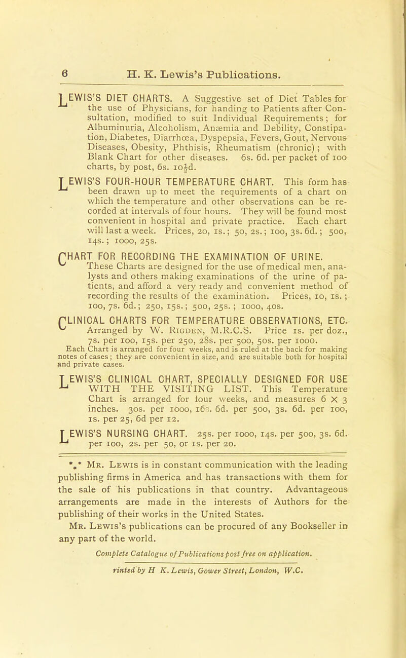 6 H. K. Lewis's Publications. JEWIS'S DIET CHARTS. A Suggestive set of Diet Tables for the use of Physicians, for handing to Patients after Con- sultation, modified to suit Individual Requirements; for Albuminuria, Alcoholism, Anaemia and Debility, Constipa- tion, Diabetes, Diarrhoea, Dyspepsia, Fevers, Gout, Nervous- Diseases, Obesity, Phthisis, Rheumatism (chronic) ; with Blank Chart for other diseases. 6s. 6d. per packet of 100 charts, by post, 6s. iojd. TEWIS'S FOUR-HOUR TEMPERATURE CHART. This form has J~' been drawn up to meet the requirements of a chart on which the temperature and other observations can be re- corded at intervals of four hours. They will be found most convenient in hospital and private practice. Each chart will last a week. Prices, 20, is.; 50, 2s.; 100, 3s. 6d.; 500, 14s.; 1000, 25s. PHART FOR RECORDING THE EXAMINATION OF URINE. ^ These Charts are designed for the use of medical men, ana- lysts and others making examinations of the urine of pa- tients, and afford a very ready and convenient method of recording the results of the examination. Prices, 10, is. ; 100, 7s. 6d.; 250, 15s.; 500, 25s. ; 1000, 40s. rLINICAL CHARTS FOR TEMPERATURE OBSERVATIONS, ETC. ^ Arranged by W. Rigden, M.R.C.S. Price is. per doz., 7s. per 100, 15s. per 250, 28s. per 500, 50s. per 1000. Each Chart is arranged for four weeks, and is ruled at the back for making notes of cases; they are convenient in size, and are suitable both for hospital and private cases. T EWIS'S CLINICAL CHART, SPECIALLY DESIGNED FOR USE u WITH THE VISITING LIST. This Temperature Chart is arranged for four weeks, and measures 6x3 inches. 30s. per 1000, 16s. 6d. per 500, 3s. 6d. per 100, is. per 25, 6d per 12. T EWIS'S NURSING CHART. 25s. per 1000, 14s. per 500, 3s. 6d. ■*-' per 100, 2s. per 50, or is. per 20. %* Mr. Lewis is in constant communication with the leading publishing firms in America and has transactions with them for the sale of his publications in that country. Advantageous arrangements are made in the interests of Authors for the publishing of their works in the United States. Mr. Lewis's publications can be procured of any Bookseller in any part of the world. Complete Catalogue of Publications post free on application, rinted by H K. Lewis, Gower Street, London, W.C.